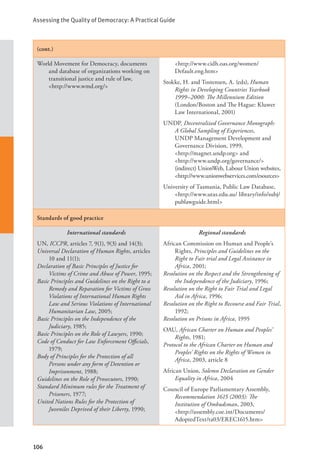 Assessing the Quality of Democracy: A Practical Guide
106
(cont.)
World Movement for Democracy, documents
and database of organizations working on
transitional justice and rule of law, 		
<http://www.wmd.org/>
<http://www.cidh.oas.org/women/
Default.eng.htm>
Stokke, H. and Tostensen, A. (eds), Human
Rights in Developing Countries Yearbook
1999–2000: The Millennium Edition
(London/Boston and The Hague: Kluwer
Law International, 2001)
UNDP, Decentralized Governance Monograph:
A Global Sampling of Experiences,
UNDP Management Development and
Governance Division, 1999,
<http://magnet.undp.org> and 		
<http://www.undp.org/governance/>
(indirect) UnionWeb, Labour Union websites,
<http://www.unionwebservices.com/esources>
University of Tasmania, Public Law Database,
<http://www.utas.edu.au/ library/info/subj/
publawguide.html>
Standards of good practice
International standards
UN, ICCPR, articles 7, 9(1), 9(3) and 14(3);
Universal Declaration of Human Rights, articles
10 and 11(1);
Declaration of Basic Principles of Justice for
Victims of Crime and Abuse of Power, 1995;
Basic Principles and Guidelines on the Right to a
Remedy and Reparation for Victims of Gross
Violations of International Human Rights
Law and Serious Violations of International
Humanitarian Law, 2005;
Basic Principles on the Independence of the
Judiciary, 1985;
Basic Principles on the Role of Lawyers, 1990;
Code of Conduct for Law Enforcement Officials,
1979;
Body of Principles for the Protection of all
Persons under any form of Detention or
Imprisonment, 1988;
Guidelines on the Role of Prosecutors, 1990;
Standard Minimum rules for the Treatment of
Prisoners, 1977;
United Nations Rules for the Protection of
Juveniles Deprived of their Liberty, 1990;
Regional standards
African Commission on Human and People’s
Rights, Principles and Guidelines on the
Right to Fair trial and Legal Assistance in
Africa, 2001;
Resolution on the Respect and the Strengthening of
the Independence of the Judiciary, 1996;
Resolution on the Right to Fair Trial and Legal
Aid in Africa, 1996;
Resolution on the Right to Recourse and Fair Trial,
1992;
Resolution on Prisons in Africa, 1995
OAU, African Charter on Human and Peoples’
Rights, 1981;
Protocol to the African Charter on Human and
Peoples’ Rights on the Rights of Women in
Africa, 2003, article 8
African Union, Solemn Declaration on Gender
Equality in Africa, 2004
Council of Europe Parliamentary Assembly,
Recommendation 1615 (2003): The
Institution of Ombudsman, 2003,
<http://assembly.coe.int/Documents/
AdoptedText/ta03/EREC1615.htm>
 