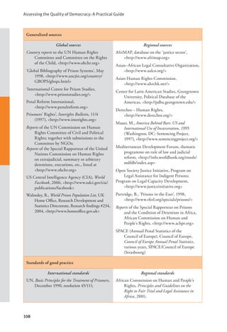 Assessing the Quality of Democracy: A Practical Guide
108
Generalized sources
Global sources
Country reports to the UN Human Rights
Committee and Committee on the Rights
of the Child, <http://www.ohchr.org>
‘Global Bibliography of Prison Systems’, May
1998, <http://www.uncjin.org/country/
GBOPS/gbops.html>
‘International Centre for Prison Studies,
<http://www.prisonstudies.org/>
Penal Reform International,
<http://www.penalreform.org>
Prisoners’ Rights’, Interights Bulletin, 11/4
(1997), <http://www.interights.org>
Reports of the UN Commission on Human
Rights Committee of Civil and Political
Rights; together with submissions to the
Committee by NGOs;
Reports of the Special Rapporteur of the United
Nations Commission on Human Rights
on extrajudicial, summary or arbitrary
detentions, executions, etc., listed at
<http://www.ohchr.org>
US Central Intelligence Agency (CIA), World
Factbook, 2006, <http://www.odci.gov/cia/
publications/factbook>
Walmsley, R., World Prison Population List, UK
Home Office, Research Development and
Statistics Directorate, Research findings #234,
2004, <http://www.homeoffice.gov.uk>
Regional sources
AfriMAP, database on the ‘justice sector’,
<http://www.afrimap.org>
Asian–African Legal Consultative Organization,
<http://www.aalco.org/>
Asian Human Rights Commission, 		
<http://www.ahrchk.net/>
Center for Latin American Studies, Georgetown
University, Political Database of the
Americas, <http://pdba.georgetown.edu/>
Derechos – Human Rights,
<http://www.derechos.org/>
Mauer, M., America Behind Bars: US and
International Use of Incarceration, 1995
(Washington, DC: Sentencing Project,
1997), <http://www.sentencingproject.org/>
Mediterranean Development Forum, thematic
programme on rule of law and judicial
reform, <http://info.worldbank.org/etools/
mdfdb/index.asp>
Open Society Justice Initiative, Program on
Legal Assistance for Indigent Persons;
Program on Legal Capacity Development,
<http://www.justiceinitiative.org>
Partridge, B., ‘Prisons in the East’, 1998,
<http://www.rferl.org/specials/prisons/>
Reports of the Special Rapporteur on Prisons
and the Condition of Detention in Africa,
African Commission on Human and
People’s Rights, <http://www.achpr.org>
SPACE (Annual Penal Statistics of the
Council of Europe), Council of Europe,
Council of Europe Annual Penal Statistics,
various years, SPACE/Council of Europe
(Strasbourg)
Standards of good practice
International standards
UN, Basic Principles for the Treatment of Prisoners,
December 1990, resolution 45/111;
Regional standards
African Commission on Human and People’s
Rights, Principles and Guidelines on the
Right to Fair Trial and Legal Assistance in
Africa, 2001;
 