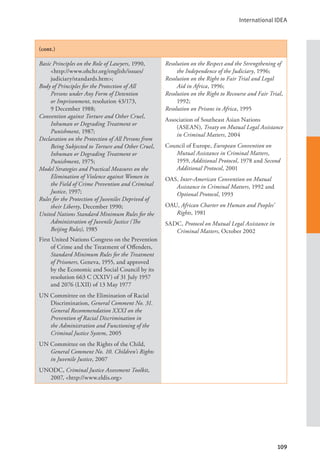 International IDEA
109
(cont.)
Basic Principles on the Role of Lawyers, 1990,
<http://www.ohchr.org/english/issues/
judiciary/standards.htm>;
Body of Principles for the Protection of All
Persons under Any Form of Detention
or Imprisonment, resolution 43/173,
9 December 1988;
Convention against Torture and Other Cruel,
Inhuman or Degrading Treatment or
Punishment, 1987;
Declaration on the Protection of All Persons from
Being Subjected to Torture and Other Cruel,
Inhuman or Degrading Treatment or
Punishment, 1975;
Model Strategies and Practical Measures on the
Elimination of Violence against Women in
the Field of Crime Prevention and Criminal
Justice, 1997;
Rules for the Protection of Juveniles Deprived of
their Liberty, December 1990;
United Nations Standard Minimum Rules for the
Administration of Juvenile Justice (The
Beijing Rules), 1985
First United Nations Congress on the Prevention
of Crime and the Treatment of Offenders,
Standard Minimum Rules for the Treatment
of Prisoners, Geneva, 1955, and approved
by the Economic and Social Council by its
resolution 663 C (XXIV) of 31 July 1957
and 2076 (LXII) of 13 May 1977
UN Committee on the Elimination of Racial
Discrimination, General Comment No. 31.
General Recommendation XXXI on the
Prevention of Racial Discrimination in
the Administration and Functioning of the
Criminal Justice System, 2005
UN Committee on the Rights of the Child,
General Comment No. 10. Children’s Rights
in Juvenile Justice, 2007
UNODC, Criminal Justice Assessment Toolkit,
2007, <http://www.eldis.org>
Resolution on the Respect and the Strengthening of
the Independence of the Judiciary, 1996;
Resolution on the Right to Fair Trial and Legal
Aid in Africa, 1996;
Resolution on the Right to Recourse and Fair Trial,
1992;
Resolution on Prisons in Africa, 1995
Association of Southeast Asian Nations
(ASEAN), Treaty on Mutual Legal Assistance
in Criminal Matters, 2004
Council of Europe, European Convention on
Mutual Assistance in Criminal Matters,
1959, Additional Protocol, 1978 and Second
Additional Protocol, 2001
OAS, Inter-American Convention on Mutual
Assistance in Criminal Matters, 1992 and
Optional Protocol, 1993
OAU, African Charter on Human and Peoples’
Rights, 1981
SADC, Protocol on Mutual Legal Assistance in
Criminal Matters, October 2002
 