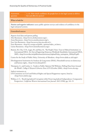 Assessing the Quality of Democracy: A Practical Guide
110
Assessment
question
1.2.6. How much confidence do people have in the legal system to deliver
fair and effective justice?
What to look for
Positive and negative indicators: assess public opinion surveys and evidence of confidence in the
legal and penal systems.
Generalized sources
Requires local data and opinion polling.
Afro Barometer, <http://www.afrobarometer.org/>;
Asian Barometer, <http://www.asianbarometer.org/>;
East Asia Barometer, <http://eacsurvey.law.ntu.edu.tw/>;
Euro Barometer, <http://ec.europa.eu/public_opinion/index_en.htm>;
Latino Barometer, <http://www.latinobarometro.org/>
Bratton, M., Chu, Y.-H., Lagos, M. and Rose, R., ‘The People’s Voice: Trust in Political Institutions’, in
International IDEA, Ten Years of Supporting Democracy Worldwide (Stockholm: International IDEA,
2005), <http://www.idea.int/publications/anniversary/upload/Inlay_senttoprint_30May05.pdf>
Centre for the Study of Public Policy, University of Aberdeen, <http://www.abdn.ac.uk/cspp/>
Développement Institutions & Analyses de Long terme (DIAL), Household surveys on democracy
and human rights, <http://www.dial.prd.fr/>
Thompson, G. and Conley, S., ‘Guide to Public Opinion Poll Websites: Polling Data from Around
the World’, College & Research Libraries News, 67/9 (October 2006), <http://www.ala.org>
Indirect testimonies at:
UN Committee on Civil and Political Rights and Special Rapporteur reports, listed at 		
<http://www.ohchr.org>
Wallace, J. C., ‘Resolving Judicial Corruption while Preserving Judicial Independence: Comparative
Perspectives’, California Western International Law Journal, 28/2 (1998), pp. 341–51
 