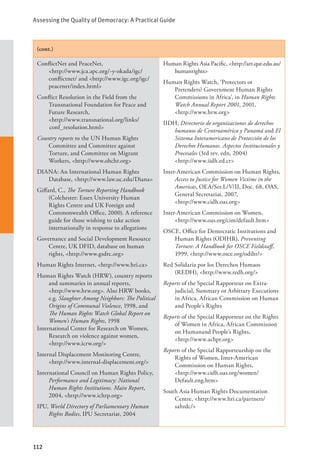 Assessing the Quality of Democracy: A Practical Guide
112
(cont.)
ConflictNet and PeaceNet, 			
<http://www.jca.apc.org/~y-okada/igc/
conflictnet/ and <http://www.igc.org/igc/
peacenet/index.html>
Conflict Resolution in the Field from the
Transnational Foundation for Peace and
Future Research, 			
<http://www.transnational.org/links/
conf_resolution.html>
Country reports to the UN Human Rights
Committee and Committee against
Torture, and Committee on Migrant
Workers, <http://www.ohchr.org>
DIANA: An International Human Rights
Database, <http://www.law.uc.edu/Diana>
Giffard, C., The Torture Reporting Handbook
(Colchester: Essex University Human
Rights Centre and UK Foreign and
Commonwealth Office, 2000). A reference
guide for those wishing to take action
internationally in response to allegations
Governance and Social Development Resource
Centre, UK DFID, database on human
rights, <http://www.gsdrc.org>
Human Rights Internet, <http://www.hri.ca>
Human Rights Watch (HRW), country reports
and summaries in annual reports, 		
<http://www.hrw.org>. Also HRW books,
e.g. Slaughter Among Neighbors: The Political
Origins of Communal Violence, 1998, and
The Human Rights Watch Global Report on
Women’s Human Rights, 1998
International Center for Research on Women,
Research on violence against women,
<http://www.icrw.org/>
Internal Displacement Monitoring Centre,
<http://www.internal-displacement.org/>
International Council on Human Rights Policy,
Performance and Legitimacy: National
Human Rights Institutions. Main Report,
2004, <http://www.ichrp.org>
IPU, World Directory of Parliamentary Human
Rights Bodies, IPU Secretariat, 2004
Human Rights Asia Pacific, <http://art.qut.edu.au/
humanrights>
Human Rights Watch, ‘Protectors or
Pretenders? Government Human Rights
Commissions in Africa’, in Human Rights
Watch Annual Report 2001, 2001,
<http://www.hrw.org>
IIDH, Directorio de organizaciones de derechos
humanos de Centroamérica y Panamá and El
Sistema Interamericano de Protección de los
Derechos Humanos. Aspectos Institucionales y
Procesales (3rd rev. edn, 2004) 		
<http://www.iidh.ed.cr>
Inter-American Commission on Human Rights,
Access to Justice for Women Victims in the
Americas, OEA/Ser.L/V/II, Doc. 68, OAS,
General Secretariat, 2007, 		
<http://www.cidh.oas.org>
Inter-American Commission on Women,
<http://www.oas.org/cim/default.htm>
OSCE, Office for Democratic Institutions and
Human Rights (ODIHR), Preventing
Torture: A Handbook for OSCE Fieldstaff,
1999, <http://www.osce.org/odihr/>
Red Solidaria por los Derechos Humaos
(REDH), <http://www.redh.org/>
Reports of the Special Rapporteur on Extra-
judicial, Summary or Arbitrary Executions
in Africa, African Commission on Human
and People’s Rights
Reports of the Special Rapporteur on the Rights
of Women in Africa, African Commission
on Humanand People’s Rights,
<http://www.achpr.org>
Reports of the Special Rapporteurship on the
Rights of Women, Inter-American
Commission on Human Rights,		
<http://www.cidh.oas.org/women/
Default.eng.htm>
South Asia Human Rights Documentation
Centre, <http://www.hri.ca/partners/
sahrdc/>
 