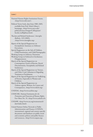 International IDEA
113
(cont.)
National Human Rights Institutions Forum,
<http://www.nhri.net/>
Political Terror Scale, data from 1980–2005,
available from Prof. Mark Gibney’s
homepage, <http://www.unca.edu/
politicalscience/images/Colloquium/
faculty-staff/gibney.html>
‘Racism and Related Intolerance’, Interights
Bulletin, 13/3 (2005), 			
<http://www.interights.org>
Reports of the Special Rapporteur on
Extrajudicial, Summary or Arbitrary
Executions;
Special Rapporteur on the Sale of Children,
Child Prostitution, and Child Pornography;
Working Group on Arbitrary Detention;
Working Group on Enforced or Involuntary
Disappearances;
Reports of the Special Rapporteur on
Contemporary Forms of Racism, Racial
Discrimination, Xenophobia and Related
Intolerance;
Reports of the Special Rapporteur on Torture,
and Other Cruel, Inhuman or Degrading
Treatment or Punishment;
Reports of the Special Rapporteur on Trafficking
of Persons, Especially in Women and
Children;
Reports of the Special Rapporteur on
Violence against Women, Its Causes and
Consequences, <http://www.ohchr.org>
UNIFEM, <http://www.unifem.org>
UNHCHR, National Institutions for the
Promotion and Protection of Human Rights,
Fact Sheet No. 19, <http://www.unhchr.ch>
UNDAW, <http://www.un.org/womenwatch/
daw/index.html>
United Nations Online Network in Public
Administration and Finance (UNPAN),
international, regional and country-specific
documents and databases on public social
and economic policies and public finance
and resources, <http://www.unpan.org>
 