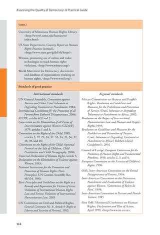 Assessing the Quality of Democracy: A Practical Guide
114
(cont.)
University of Minnesota Human Rights Library,
<http://www1.umn.edu/humanrts/		
index.html>
US State Department, Country Report on Human
Rights Practices (annual), 			
<http://www.state.gov/g/drl/rls/hrrpt/>
Witness, promoting use of online and video
technologies to track human rights
violations, <http://www.witness.org/>
World Movement for Democracy, documents
and database of organizations working on
human rights, <http://www.wmd.org/>
Standards of good practice
International standards
UN General Assembly, Convention against
Torture and Other Cruel Inhuman or
Degrading Treatment or Punishment, 1984;
International Convention for the Protection of all
Persons from Enforced Disappearance, 2006;
ICCPR, articles 6(1) and 7;
Convention on the Elimination of all Forms of
Discrimination against Women (CEDAW)
1979, articles 1 and 3;
Convention on the Rights of the Child, 1989,
articles 3, 19, 23, 24, 32, 33, 34, 35, 36, 37,
38, 39, and 40;
Convention on the Rights of the Child: Optional
Protocol on the Sale of Children, Child
Prostitution and Child Pornography, 2000;
Universal Declaration of Human Rights, article 5;
Declaration on the Elimination of Violence against
Women, 1993;
National Institutions for the Promotion and
Protection of Human Rights (Paris
Principles), UN General Assembly Res.
48/134, 1993;
Basic Principles and Guidelines on the Right to a
Remedy and Reparation for Victims of Gross
Violations of International Human Rights
Law and Serious Violations of International
Humanitarian Law, 2005
UN Committee on Civil and Political Rights,
General Comment No. 8. Article 9 (Right to
Liberty and Security of Persons), 1982;
Regional standards
African Commission on Human and People’s
Rights, Resolution on Guidelines and
Measures for the Prohibition and Prevention
of Torture, Cruel, Inhuman or Degrading
Treatment or Punishment in Africa, 2002;
Resolution on the Respect of International
Humanitarian Law and Human and People’s
Rights, 1993;
Resolution on Guidelines and Measures for the
Prohibition and Prevention of Torture,
Cruel, Inhuman or Degrading Treatment or
Punishment in Africa (‘Robben Island
Guidelines’), 2002
Council of Europe, European Convention for the
Protection of Human Rights and Fundamental
Freedoms, 1950, articles 2, 3, and 4;
European Convention on the Exercise of Children’s
Rights, 1996
OAS, Inter-American Convention on the Forced
Disappearance of Persons, 1994;
Inter-American Convention on the Prevention,
Punishment and Eradication of Violence
against Women, ‘Convention of Belem do
Para’, 1994;
Inter-American Convention to Prevent and Punish
Torture, 1985
First OAU Ministerial Conference on Human
Rights, Declaration and Plan of Action,
April 1999, <http://www.iss.co.za>;
 