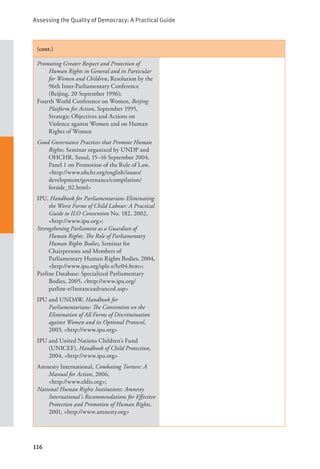 Assessing the Quality of Democracy: A Practical Guide
116
(cont.)
Promoting Greater Respect and Protection of
Human Rights in General and in Particular
for Women and Children, Resolution by the
96th Inter-Parliamentary Conference
(Beijing, 20 September 1996);
Fourth World Conference on Women, Beijing
Platform for Action, September 1995,
Strategic Objectives and Actions on
Violence against Women and on Human
Rights of Women
Good Governance Practices that Promote Human
Rights, Seminar organized by UNDP and
OHCHR, Seoul, 15–16 September 2004,
Panel 1 on Promotion of the Rule of Law,
<http://www.ohchr.org/english/issues/
development/governance/compilation/
forside_02.html>
IPU, Handbook for Parliamentarians Eliminating
the Worst Forms of Child Labour: A Practical
Guide to ILO Convention No. 182, 2002,
<http://www.ipu.org>;
Strengthening Parliament as a Guardian of
Human Rights: The Role of Parliamentary
Human Rights Bodies, Seminar for
Chairpersons and Members of
Parliamentary Human Rights Bodies, 2004,
<http://www.ipu.org/splz-e/hr04.htm>;
Parline Database: Specialized Parliamentary
Bodies, 2005, <http://www.ipu.org/
parline-e/Instanceadvanced.asp>
IPU and UNDAW, Handbook for
Parliamentarians: The Convention on the
Elimination of All Forms of Discrimination
against Women and its Optional Protocol,
2003, <http://www.ipu.org>
IPU and United Nations Children’s Fund
(UNICEF), Handbook of Child Protection,
2004, <http://www.ipu.org>
Amnesty International, Combating Torture: A
Manual for Action, 2006, 		
<http://www.eldis.org>;
National Human Rights Institutions: Amnesty
International’s Recommendations for Effective
Protection and Promotion of Human Rights,
2001, <http://www.amnesty.org>
 