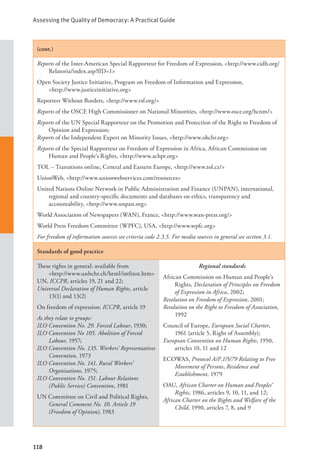 Assessing the Quality of Democracy: A Practical Guide
118
(cont.)
Reports of the Inter-American Special Rapporteur for Freedom of Expression, <http://www.cidh.org/
Relatoria/index.asp?lID=1>
Open Society Justice Initiative, Program on Freedom of Information and Expression, 		
<http://www.justiceinitiative.org>
Reporters Without Borders, <http://www.rsf.org/>
Reports of the OSCE High Commissioner on National Minorities, <http://www.osce.org/hcnm/>
Reports of the UN Special Rapporteur on the Promotion and Protection of the Right to Freedom of
Opinion and Expression;
Reports of the Independent Expert on Minority Issues, <http://www.ohchr.org>
Reports of the Special Rapporteur on Freedom of Expression in Africa, African Commission on
Human and People’s Rights, <http://www.achpr.org>
TOL – Transitions online, Central and Eastern Europe, <http://www.tol.cz/>
UnionWeb, <http://www.unionwebservices.com/resources>
United Nations Online Network in Public Administration and Finance (UNPAN), international,
regional and country-specific documents and databases on ethics, transparency and
accountability, <http://www.unpan.org>
World Association of Newspapers (WAN), France, <http://www.wan-press.org/>
World Press Freedom Committee (WPFC), USA, <http://www.wpfc.org>
For freedom of information sources see criteria code 2.3.5. For media sources in general see section 3.1.
Standards of good practice
These rights in general: available from 		
<http://www.unhchr.ch/html/intlinst.htm>
UN, ICCPR, articles 19, 21 and 22;
Universal Declaration of Human Rights, article
13(1) and 13(2)
On freedom of expression: ICCPR, article 19
As they relate to groups:
ILO Convention No. 29. Forced Labour, 1930;
ILO Convention No 105. Abolition of Forced
Labour, 1957;
ILO Convention No. 135. Workers’ Representatives
Convention, 1973
ILO Convention No. 141. Rural Workers’
Organisations, 1975;
ILO Convention No. 151. Labour Relations
(Public Service) Convention, 1981
UN Committee on Civil and Political Rights,
General Comment No. 10. Article 19
(Freedom of Opinion), 1983
Regional standards
African Commission on Human and People’s
Rights, Declaration of Principles on Freedom
of Expression in Africa, 2002;
Resolution on Freedom of Expression, 2001;
Resolution on the Right to Freedom of Association,
1992
Council of Europe, European Social Charter,
1961 (article 5, Right of Assembly);
European Convention on Human Rights, 1950,
articles 10, 11 and 12
ECOWAS, Protocol A/P.1/5/79 Relating to Free
Movement of Persons, Residence and
Establishment, 1979
OAU, African Charter on Human and Peoples’
Rights, 1986, articles 9, 10, 11, and 12;
African Charter on the Rights and Welfare of the
Child, 1990, articles 7, 8, and 9
 