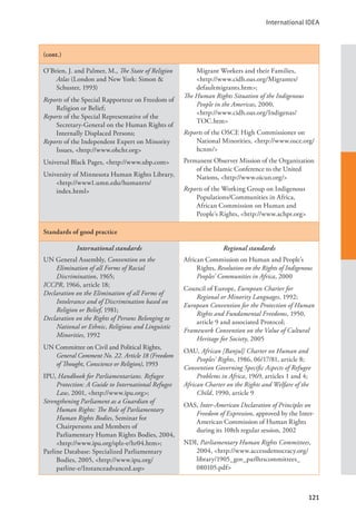 International IDEA
121
(cont.)
O’Brien, J. and Palmer, M., The State of Religion
Atlas (London and New York: Simon &
Schuster, 1993)
Reports of the Special Rapporteur on Freedom of
Religion or Belief;
Reports of the Special Representative of the
Secretary-General on the Human Rights of
Internally Displaced Persons;
Reports of the Independent Expert on Minority
Issues, <http://www.ohchr.org>
Universal Black Pages, <http://www.ubp.com>
University of Minnesota Human Rights Library,
<http://www1.umn.edu/humanrts/		
index.html>
Migrant Workers and their Families,
<http://www.cidh.oas.org/Migrantes/
defaultmigrants.htm>;
The Human Rights Situation of the Indigenous
People in the Americas, 2000, 		
<http://www.cidh.oas.org/Indigenas/
TOC.htm>
Reports of the OSCE High Commissioner on
National Minorities, <http://www.osce.org/
hcnm/>
Permanent Observer Mission of the Organization
of the Islamic Conference to the United
Nations, <http://www.oicun.org/>
Reports of the Working Group on Indigenous
Populations/Communities in Africa,
African Commission on Human and
People’s Rights, <http://www.achpr.org>
Standards of good practice
International standards
UN General Assembly, Convention on the
Elimination of all Forms of Racial
Discrimination, 1965;
ICCPR, 1966, article 18;
Declaration on the Elimination of all Forms of
Intolerance and of Discrimination based on
Religion or Belief, 1981;
Declaration on the Rights of Persons Belonging to
National or Ethnic, Religious and Linguistic
Minorities, 1992
UN Committee on Civil and Political Rights,
General Comment No. 22. Article 18 (Freedom
of Thought, Conscience or Religion), 1993
IPU, Handbook for Parliamentarians. Refugee
Protection: A Guide to International Refugee
Law, 2001, <http://www.ipu.org>;
Strengthening Parliament as a Guardian of
Human Rights: The Role of Parliamentary
Human Rights Bodies, Seminar for
Chairpersons and Members of
Parliamentary Human Rights Bodies, 2004,
<http://www.ipu.org/splz-e/hr04.htm>;
Parline Database: Specialized Parliamentary
Bodies, 2005, <http://www.ipu.org/
parline-e/Instanceadvanced.asp>
Regional standards
African Commission on Human and People’s
Rights, Resolution on the Rights of Indigenous
Peoples’ Communities in Africa, 2000
Council of Europe, European Charter for
Regional or Minority Languages, 1992;
European Convention for the Protection of Human
Rights and Fundamental Freedoms, 1950,
article 9 and associated Protocol;
Framework Convention on the Value of Cultural
Heritage for Society, 2005
OAU, African [Banjul] Charter on Human and
Peoples’ Rights, 1986, 06/17/81, article 8;
Convention Governing Specific Aspects of Refugee
Problems in Africa, 1969, articles 1 and 4;
African Charter on the Rights and Welfare of the
Child, 1990, article 9
OAS, Inter-American Declaration of Principles on
Freedom of Expression, approved by the Inter-
American Commission of Human Rights
during its 108th regular session, 2002
NDI, Parliamentary Human Rights Committees,
2004, <http://www.accessdemocracy.org/
library/1905_gov_parlhrscommittees_
080105.pdf>
 