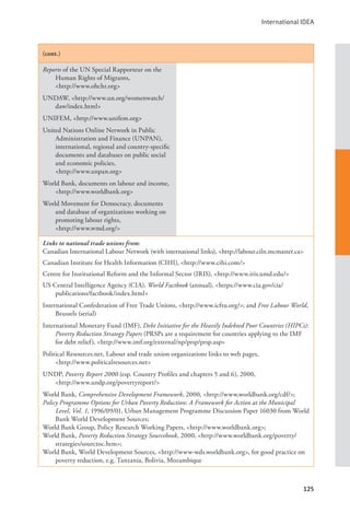 International IDEA
125
(cont.)
Reports of the UN Special Rapporteur on the
Human Rights of Migrants, 		
<http://www.ohchr.org>
UNDAW, <http://www.un.org/womenwatch/
daw/index.html>
UNIFEM, <http://www.unifem.org>
United Nations Online Network in Public
Administration and Finance (UNPAN),
international, regional and country-specific
documents and databases on public social
and economic policies,
<http://www.unpan.org>
World Bank, documents on labour and income,
<http://www.worldbank.org>
World Movement for Democracy, documents
and database of organizations working on
promoting labour rights, 			
<http://www.wmd.org/>
Links to national trade unions from:
Canadian International Labour Network (with international links), <http://labour.ciln.mcmaster.ca>
Canadian Institute for Health Information (CIHI), <http://www.cihi.com/>
Centre for Institutional Reform and the Informal Sector (IRIS), <http://www.iris.umd.edu/>
US Central Intelligence Agency (CIA), World Factbook (annual), <https://www.cia.gov/cia/
publications/factbook/index.html>
International Confederation of Free Trade Unions, <http://www.icftu.org/>; and Free Labour World,
Brussels (serial)
International Monetary Fund (IMF), Debt Initiative for the Heavily Indebted Poor Countries (HIPCs):
Poverty Reduction Strategy Papers (PRSPs are a requirement for countries applying to the IMF
for debt relief), <http://www.imf.org/external/np/prsp/prsp.asp>
Political Resources.net, Labour and trade union organizations links to web pages, 		
<http://www.politicalresources.net>
UNDP, Poverty Report 2000 (esp. Country Profiles and chapters 5 and 6), 2000, 			
<http://www.undp.org/povertyreport/>
World Bank, Comprehensive Development Framework, 2000, <http://www.worldbank.org/cdf/>;
Policy Programme Options for Urban Poverty Reduction: A Framework for Action at the Municipal
Level, Vol. 1, 1996/09/01, Urban Management Programme Discussion Paper 16030 from World
Bank World Development Sources;
World Bank Group, Policy Research Working Papers, <http://www.worldbank.org>;
World Bank, Poverty Reduction Strategy Sourcebook, 2000, <http://www.worldbank.org/poverty/
strategies/sourctoc.htm>;
World Bank, World Development Sources, <http://www-wds.worldbank.org>, for good practice on
poverty reduction, e.g. Tanzania, Bolivia, Mozambique
 