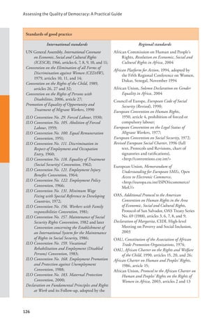 Assessing the Quality of Democracy: A Practical Guide
126
Standards of good practice
International standards
UN General Assembly, International Covenant
on Economic, Social and Cultural Rights
(ICESCR), 1966, articles 6, 7, 8, 9, 10, and 11;
Convention on the Elimination of all Forms of
Discrimination against Women (CEDAW),
1979, articles 10, 11, and 14;
Convention on the Rights of the Child, 1989,
articles 26, 27 and 32;
Convention on the Rights of Persons with
Disabilities, 2006, article 27;
Promotion of Equality of Opportunity and
Treatment of Migrant Workers, 1990
ILO Convention No. 29. Forced Labour, 1930;
ILO Convention No. 105. Abolition of Forced
Labour, 1959;
ILO Convention No. 100. Equal Remuneration
Convention, 1951;
ILO Convention No. 111. Discrimination in
Respect of Employment and Occupation
Entry, 1960;
ILO Convention No. 118. Equality of Treatment
(Social Security) Convention, 1962;
ILO Convention No. 121. Employment Injury
Benefits Convention, 1964;
ILO Convention No. 122. Employment Policy
Convention, 1966;
ILO Convention No. 131. Minimum Wage
Fixing with Special Reference to Developing
Countries, 1972;
ILO Convention No. 156. Workers with Family
responsibilities Convention, 1981;
ILO Convention No. 157. Maintenance of Social
Security Rights Convention, 1982 and later
Convention concerning the Establishment of
an International System for the Maintenance
of Rights in Social Security, 1986;
ILO Convention No. 159. Vocational
Rehabilitation and Employment (Disabled
Persons) Convention, 1983;
ILO Convention No. 168. Employment Promotion
and Protection against Unemployment
Convention, 1988;
ILO Convention No. 183. Maternal Protection
Convention, 2000;
Declaration on Fundamental Principles and Rights
at Work and its Follow-up, adopted by the
Regional standards
African Commission on Human and People’s
Rights, Resolution on Economic, Social and
Cultural Rights in Africa, 2004
African Platform for Action, 1994, adopted by
the Fifth Regional Conference on Women,
Dakar, Senegal, November 1994
African Union, Solemn Declaration on Gender
Equality in Africa, 2004
Council of Europe, European Code of Social
Security (Revised), 1990;
European Convention on Human Rights,
1950, article 4, prohibition of forced or
compulsory labour;
European Convention on the Legal Status of
Migrant Workers, 1977;
European Convention on Social Security, 1972;
Revised European Social Charter, 1996 (full
text, Protocols and Revisions, chart of
signatories and ratifications), 		
<http://conventions.coe.int/>
European Union, Memorandum of
Understanding for European SMEs, Open
Access to Electronic Commerce, 		
<http://europa.eu.int/ISPO/ecommerce/
MoU/>
OAS, Additional Protocol to the American
Convention on Human Rights in the Area
of Economic, Social and Cultural Rights,
Protocol of San Salvador, OAS Treaty Series
No. 69 (1988), articles 3, 6, 7, 8, and 9;
Declaration of Margarita, CIDI, High-level
Meeting on Poverty and Social Inclusion,
2003
OAU, Constitution of the Association of African
Trade Promotion Organizations, 1974;
OAU, African Charter on the Rights and Welfare
of the Child, 1990, articles 15, 20, and 26;
African Charter on Human and Peoples’ Rights,
1986, article 15;
African Union, Protocol to the African Charter on
Human and Peoples’ Rights on the Rights of
Women in Africa, 2003, articles 2 and 13
 