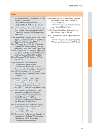 International IDEA
127
(cont.)
International Labour Conference at its 86th
Session, 18 June 1998, 			
<http://www.ilo.org/dyn/declaris/
DECLARATIONWEB.INDEXPAGE>
United Nations Economic and Social Council,
Draft optional protocol to the International
Covenant on Economic, Social and Cultural
Rights, 1997
UN Committee on Economic, Social and Cultural
Rights, General Comment No. 9. The Domestic
Application of the Covenant, 1998;
General Comment No. 10. The Role of National
Human Rights Institutions in the Protection
of Economic, Social and Cultural Rights, 1998;
General Comment No. 16. The Equal Right of Men
and Women to the Enjoyment of all Economic,
Social and Cultural Rights (Art. 3), 2005;
General Comment No. 18. The Right to Work
(Art. 6), 2005
UN Committee on the Elimination of
Discrimination against Women,
General Recommendation No. 13. Equal
Remuneration for Work of Equal Value, 1989;
General Recommendation No. 16. Unpaid
Women Workers in Rural and Urban Family
Enterprises, 1991
UN, Economic, Social and Cultural Rights:
Handbook for National Human Rights
Institutions, Communal Areas Management
Programme for Indigenous Resources
(CAMPFIRE), 2005, <http://www.eldis.org>
OHCHR, Human Rights and World Trade
Agreements: Using General Exception
Clauses to Protect Human Rights (New
York and Geneva: UN, 2005), 		
<http://www.ohchr.org/english/issues/
globalization/trade/index.htm>
Fourth World Conference on Women, Beijing
Platform for Action, September 1995,
Strategic Objectives and Actions on
Human Rights of Women
IPU, Strengthening Parliament as a Guardian of
Human Rights: The Role of Parliamentary
Human Rights Bodies, Seminar for
Chairpersons and Members of
Maastricht Guidelines on Violations of Economic,
Social and Cultural Rights, Maastricht,
22–26 January 1997, 		
<http://www1.umn.edu/humanrts/instree/
Maastrichtguidelines_.html>
SADC, Protocol on Culture, Information and
Sport, August 2000, article 10
NDI, Parliamentary Human Rights Committees,
2004, 				
<http://www.accessdemocracy.org/library/
1905_gov_parlhrscommittees_080105.pdf>
 
