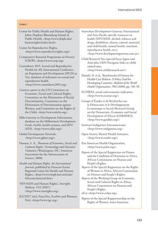 International IDEA
133
(cont.)
Center for Public Health and Human Rights,
Johns Hopkins Bloomberg School of
Public Health, <http://www.jhsph.edu/
humanrights/index.html>
Center for Reproductive Rights, 		
<http://www.reproductiverights.org/>
Comparative Research Programme on Poverty
(CROP), <http://www.crop.org>
Countdown 2015. Sexual and Reproductive
Health for All, International Conference
on Population and Development (IPCD) at
Ten, database of indicators on sexual and
reproductive health, 			
<http://www.countdown2015.org>
Country reports to the UN Committee on
Economic, Social and Cultural Rights,
Committee on the Elimination of Racial
Discrimination, Committee on the
Elimination of Discrimination against
Women, and Committee on the Rights of
the Child, <http://www.ohchr.org>
Eldis Gateway to Development Information,
database on the Millennium Development
Goals, health, health systems, and HIV/
AIDS, <http://www.eldis.org/>
Global Development Network, 		
<http://www.gdnet.org/>
Hansen, S. A., Thesaurus of Economic, Social and
Cultural Rights: Terminology and Potential
Violations (Washington, DC: American
Association for the Advancement of
Science, 2000)
Health and Human Rights: An International
Journal, published by Francois-Xavier
Bagnoud Center for Health and Human
Rights, <http://www.hsph.harvard.edu/
fxbcenter/journal.htm>
‘HIV/AIDS and Human Rights’, Interights
Bulletin, 15/2 (2007), 			
<http://www.interights.org>
IGCNET (incl. PeaceNet, EcoNet and Womens
Net), <http://www.igc.org>
Australian Development Gateway, International
and Asia–Pacific-specific resources on
health (HIV/AIDS, alcohol, tobacco and
drugs, disabilities, disease control, maternal
and child health, mental health, nutrition,
reproductive health, etc.), 		
<http://www.developmentgateway.com.au>
Child Research Net (special focus Japan and
Asia) plus CRN Navigator links to child-
related sites, 				
<http://www.childresearch.net/>
Daniels, N. et al., ‘Benchmarks of Fairness for
Health Care Reform: A Policy Tool for
Developing Countries’, Bulletin of the World
Health Organization, 78/6 (2000), pp. 740–50
ECOWAS, social and economic indicators,
<http://www.ecostat.org/>
Groupe d’Études et de Recherches sur
la Démocratie et le Développement
Economique et Social (Research Group
on the Democratic, Economic and Social
Development of Africa) (GERDDES),
<http://www.gerddes.org/>
Instituto Indigenista Interamericano, 		
<http://www.indigenista.org>
Open Society Mental Health Initiative, 		
<http://www.osmhi.org/>
Pan American Health Organization, 		
<http://www.paho.org/>
Reports of the Special Rapporteur on Prisons
and the Condition of Detention in Africa,
African Commission on Human and
People’s Rights;
Reports of the Special Rapporteur on the Rights
of Women in Africa, African Commission
on Human and People’s Rights;
Reports of the Working Group on Economic,
Social and Cultural Rights in Africa,
African Commission on Human and
People’s Rights,
all at <http://www.achpr.org>
Reports of the Special Rapporteurship on the
Rights of Women, Inter-American
 