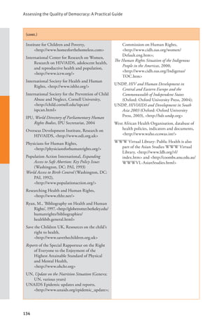 Assessing the Quality of Democracy: A Practical Guide
134
(cont.)
Institute for Children and Poverty, 		
<http://www.homesforthehomeless.com>
International Center for Research on Women,
Research on HIV/AIDS, adolescent health,
and reproductive health and population,
<http://www.icrw.org/>
International Society for Health and Human
Rights, <http://www.ishhr.org/>
International Society for the Prevention of Child
Abuse and Neglect, Cornell University,
<http://child.cornell.edu/ispcan/		
ispcan.html>
IPU, World Directory of Parliamentary Human
Rights Bodies, IPU Secretariat, 2004
Overseas Development Institute, Research on
HIV/AIDS, <http://www.odi.org.uk>
Physicians for Human Rights, 		
<http://physiciansforhumanrights.org/>
Population Action International, Expanding
Access to Safe Abortion: Key Policy Issues
(Washington, DC: PAI, 1993)
World Access to Birth Control (Washington, DC:
PAI, 1992), 				
<http://www.populationaction.org/>
Researching Health and Human Rights,
<http://www.rhhr.net/>
Ryan, M., ‘Bibliography on Health and Human
Rights’, 1997, <http://globetrotter.berkeley.edu/
humanrights/bibliographies/
healthbib.general.html>
Save the Children UK, Resources on the child’s
right to health, 			
<http://www.savethechildren.org.uk>
Reports of the Special Rapporteur on the Right
of Everyone to the Enjoyment of the
Highest Attainable Standard of Physical
and Mental Health, 			
<http://www.ohchr.org>
UN, Update on the Nutrition Situation (Geneva:
UN, various years)
UNAIDS Epidemic updates and reports,
<http://www.unaids.org/epidemic_update>;
Commission on Human Rights, 		
<http://www.cidh.oas.org/women/
Default.eng.htm>;
The Human Rights Situation of the Indigenous
People in the Americas, 2000, 		
<http://www.cidh.oas.org/Indigenas/
TOC.htm>
UNDP, HIV and Human Development in
Central and Eastern Europe and the
Commonwealth of Independent States
(Oxford: Oxford University Press, 2004);
UNDP, HIV/AIDS and Development in South
Asia 2003 (Oxford: Oxford University
Press, 2003), <http://hdr.undp.org>
West African Health Organisation, database of
health policies, indicators and documents,
<http://www.waho.ecowas.int/>
WWW Virtual Library: Public Health is also
part of the Asian Studies WWW Virtual
Library, <http://www.ldb.org/vl/		
index.htm> and <http://coombs.anu.edu.au/
WWWVL-AsianStudies.html>
 