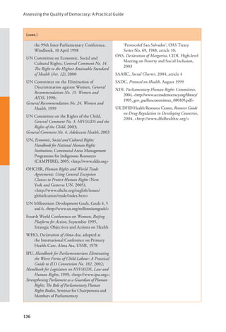 Assessing the Quality of Democracy: A Practical Guide
136
(cont.)
the 99th Inter-Parliamentary Conference,
Windhoek, 10 April 1998
UN Committee on Economic, Social and
Cultural Rights, General Comment No. 14.
The Right to the Highest Attainable Standard
of Health (Art. 12), 2000
UN Committee on the Elimination of
Discrimination against Women, General
Recommendation No. 15. Women and
AIDS, 1990;
General Recommendation No. 24. Women and
Health, 1999
UN Committee on the Rights of the Child,
General Comment No. 3. HIV/AIDS and the
Rights of the Child, 2003;
General Comment No. 4. Adolescent Health, 2003
UN, Economic, Social and Cultural Rights:
Handbook for National Human Rights
Institutions, Communal Areas Management
Programme for Indigenous Resources
(CAMPFIRE), 2005, <http://www.eldis.org>
OHCHR, Human Rights and World Trade
Agreements: Using General Exception
Clauses to Protect Human Rights (New
York and Geneva: UN, 2005), 		
<http://www.ohchr.org/english/issues/
globalization/trade/index.htm>
UN Millennium Development Goals, Goals 4, 5
and 6, <http://www.un.org/millenniumgoals/>
Fourth World Conference on Women, Beijing
Platform for Action, September 1995,
Strategic Objectives and Actions on Health
WHO, Declaration of Alma-Ata, adopted at
the International Conference on Primary
Health Care, Alma Ata, USSR, 1978
IPU, Handbook for Parliamentarians Eliminating
the Worst Forms of Child Labour: A Practical
Guide to ILO Convention No. 182, 2002;
Handbook for Legislators on HIV/AIDS, Law and
Human Rights, 1999, <http://www.ipu.org>;
Strengthening Parliament as a Guardian of Human
Rights: The Role of Parliamentary Human
Rights Bodies, Seminar for Chairpersons and
Members of Parliamentary
‘Protocolof San Salvador’, OAS Treaty
Series No. 69, 1988, article 10;
OAS, Declaration of Margarita, CIDI, High-level
Meeting on Poverty and Social Inclusion,
2003
SAARC, Social Charter, 2004, article 4
SADC, Protocol on Health, August 1999
NDI, Parliamentary Human Rights Committees,
2004, <http://www.accessdemocracy.org/library/
1905_gov_parlhrscommittees_080105.pdf>
UK DFID Health Resource Centre, Resource Guide
on Drug Regulation in Developing Countries,
2004, <http://www.dfidhealthrc.org/>
 