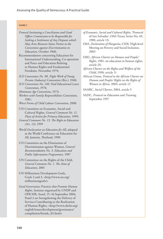 Assessing the Quality of Democracy: A Practical Guide
140
(cont.)
Protocol Instituting a Conciliation and Good
Offices Commission to be Responsible for
Seeking a Settlement of Any Disputes which
May Arise Between States Parties to the
Convention against Discrimination in
Education, October 1968;
Recommendation concerning Education for
International Understanding, Co-operation
and Peace and Education Relating
to Human Rights and Fundamental
Freedoms, November 1974;
ILO Convention No. 90. Night Work of Young
Persons (Industry) Convention (Rev.), 1948;
ILO Convention No. 140. Paid Educational Leave
Convention, 1974;
Minimum Age Convention, 1973;
Workers with Family Responsibilities Convention,
1981;
Worst Forms of Child Labour Convention, 2000
UN Committee on Economic, Social and
Cultural Rights, General Comment No. 11.
Plans of Action for Primary Education, 1999;
General Comment No. 13. The Right to Education
(Art. 13), 1999
World Declaration on Education for All, adopted
at the World Conference on Education for
All, Jomtein, Thailand, 1990
UN Committee on the Elimination of
Discrimination against Women, General
Recommendation No. 3. Education and
Public Information Programmes, 1987
UN Committee on the Rights of the Child,
General Comment No. 1. The Aims of
Education, 2001
UN Millennium Development Goals,
Goals 2 and 3, <http://www.un.org/
millenniumgoals/>
Good Governance Practices that Promote Human
Rights, Seminar organized by UNDP and
OHCHR, Seoul, 15–16 September 2004,
Panel 2 on Strengthening the Delivery of
Services Contributing to the Realization
of Human Rights, <http://www.ohchr.org/
english/issues/development/governance/
compilation/forside_02.html>
of Economic, Social and Cultural Rights, ‘Protocol
of San Salvador’, OAS Treaty Series No. 69,
1988, article 13;
OAS, Declaration of Margarita, CIDI, High-level
Meeting on Poverty and Social Inclusion,
2003
OAU, African Charter on Human and Peoples’
Rights, 1981, on education in human rights,
article 25;
African Charter on the Rights and Welfare of the
Child, 1990, article 11
African Union, Protocol to the African Charter on
Human and Peoples’ Rights on the Rights of
Women in Africa, 2003, article 12
SAARC, Social Charter, 2004, article 5
SADC, Protocol on Education and Training,
September 1997
 