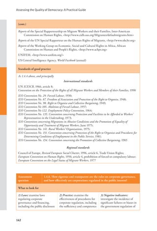 Assessing the Quality of Democracy: A Practical Guide
142
(cont.)
Reports of the Special Rapporteurship on Migrant Workers and their Families, Inter-American
Commission on Human Rights, <http://www.cidh.oas.org/Migrantes/defaultmigrants.htm>
Reports of the UN Special Rapporteur on the Human Rights of Migrants, <http://www.ohchr.org>
Reports of the Working Group on Economic, Social and Cultural Rights in Africa, African
Commission on Human and People’s Rights, <http://www.achpr.org>
UNIFEM, <http://www.unifem.org/>
US Central Intelligence Agency, World Factbook (annual)
Standards of good practice
As 1.4.4 above, and principally
International standards
UN ICESCR, 1966, article 8;
Convention on the Protection of the Rights of all Migrant Workers and Members of their Families, 1990
ILO Convention No. 29. Forced Labour, 1930;
ILO Convention No. 87. Freedom of Association and Protection of the Right to Organise, 1948;
ILO Convention No. 98. Right to Organise and Collective Bargaining, 1949;
ILO Convention No 105. Abolition of Forced Labour, 1957;
ILO Convention No 122. Employment Policy Convention, 1964;
ILO Convention No. 135. Convention concerning Protection and Facilities to be Afforded to Workers’
Representatives in the Undertaking, 1973;
ILO Convention concerning Migrations in Abusive Conditions and the Promotion of Equality of
Opportunity and Treatment of Migrant Workers, June 1975;
ILO Convention No. 141. Rural Workers’ Organisations, 1975;
ILO Convention No. 151. Convention concerning Protection of the Right to Organize and Procedures for
Determining Conditions of Employment in the Public Service, 1981;
ILO Convention No. 154. Convention concerning the Promotion of Collective Bargaining, 1983
Regional standards
Council of Europe, Revised European Social Charter, 1996, article 6, Trade Union Rights;
European Convention on Human Rights, 1950, article 4, prohibition of forced or compulsory labour;
European Convention on the Legal Status of Migrant Workers, 1977
Assessment
question
1.4.6. How rigorous and transparent are the rules on corporate governance,
and how effectively are corporations regulated in the public interest?
What to look for
1) Laws: examine laws
regulating corporate
governance and financing,
including the public disclosure
2) Practice: examine the
effectiveness of procedures for
corporate regulation, including
the sufficiency and competence
3) Negative indicators:
investigate the incidence of
significant failures or biases in
the government regulation of
 