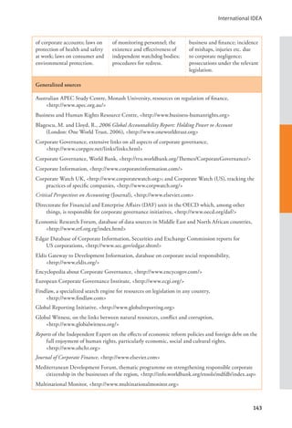 International IDEA
143
of corporate accounts; laws on
protection of health and safety
at work; laws on consumer and
environmental protection.
of monitoring personnel; the
existence and effectiveness of
independent watchdog bodies;
procedures for redress.
business and finance; incidence
of mishaps, injuries etc. due
to corporate negligence;
prosecutions under the relevant
legislation.
Generalized sources
Australian APEC Study Centre, Monash University, resources on regulation of finance, 		
<http://www.apec.org.au/>
Business and Human Rights Resource Centre, <http://www.business-humanrights.org>
Blagescu, M. and Lloyd, R., 2006 Global Accountability Report: Holding Power to Account
(London: One World Trust, 2006), <http://www.oneworldtrust.org>
Corporate Governance, extensive links on all aspects of corporate governance, 			
<http://www.corpgov.net/links/links.html>
Corporate Governance, World Bank, <http://rru.worldbank.org/Themes/CorporateGovernance/>
Corporate Information, <http://www.corporateinformation.com/>
Corporate Watch UK, <http://www.corporatewatch.org>; and Corporate Watch (US), tracking the
practices of specific companies, <http://www.corpwatch.org/>
Critical Perspectives on Accounting (Journal), <http://www.elsevier.com>
Directorate for Financial and Enterprise Affairs (DAF) unit in the OECD which, among other
things, is responsible for corporate governance initiatives, <http://www.oecd.org/daf/>
Economic Research Forum, database of data sources in Middle East and North African countries,
<http://www.erf.org.eg/index.html>
Edgar Database of Corporate Information, Securities and Exchange Commission reports for
US corporations, <http://www.sec.gov/edgar.shtml>
Eldis Gateway to Development Information, database on corporate social responsibility, 		
<http://www.eldis.org/>
Encyclopedia about Corporate Governance, <http://www.encycogov.com/>
European Corporate Governance Institute, <http://www.ecgi.org/>
Findlaw, a specialized search engine for resources on legislation in any country, 			
<http://www.findlaw.com>
Global Reporting Initiative, <http://www.globalreporting.org>
Global Witness, on the links between natural resources, conflict and corruption, 			
<http://www.globalwitness.org/>
Reports of the Independent Expert on the effects of economic reform policies and foreign debt on the
full enjoyment of human rights, particularly economic, social and cultural rights, 		
<http://www.ohchr.org>
Journal of Corporate Finance, <http://www.elsevier.com>
Mediterranean Development Forum, thematic programme on strengthening responsible corporate
citizenship in the businesses of the region, <http://info.worldbank.org/etools/mdfdb/index.asp>
Multinational Monitor, <http://www.multinationalmonitor.org>
 