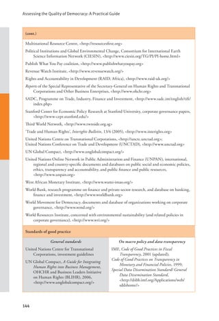 Assessing the Quality of Democracy: A Practical Guide
144
(cont.)
Multinational Resource Centre, <http://resourcesfirst.org>
Political Institutions and Global Environmental Change, Consortium for International Earth
Science Information Network (CIESIN), <http://www.ciesin.org/TG/PI/PI-home.html>
Publish What You Pay coalition, <http://www.publishwhatyoupay.org>
Revenue Watch Institute, <http://www.revenuewatch.org/>
Rights and Accountability in Development (RAID, Africa), <http://www.raid-uk.org/>
Reports of the Special Representative of the Secretary-General on Human Rights and Transnational
Corporations and Other Business Enterprises, <http://www.ohchr.org>
SADC, Programme on Trade, Industry, Finance and Investment, <http://www.sadc.int/english/tifi/
index.php>
Stanford Center for Economic Policy Research at Stanford University, corporate governance papers,
<http://www-cepr.stanford.edu/>
Third World Network, <http://www.twnside.org.sg>
‘Trade and Human Rights’, Interights Bulletin, 13/4 (2005), <http://www.interights.org>
United Nations Centre on Transnational Corporations, <http://unctc.unctad.org>;
United Nations Conference on Trade and Development (UNCTAD), <http://www.unctad.org>
UN Global Compact, <http://www.unglobalcompact.org/>
United Nations Online Network in Public Administration and Finance (UNPAN), international,
regional and country-specific documents and databases on public social and economic policies,
ethics, transparency and accountability, and public finance and public resources, 		
<http://www.unpan.org>
West African Monetary Institute, <http://www.wami-imao.org/>
World Bank, research programme on finance and private-sector research, and database on banking,
finance and investment, <http://www.worldbank.org>
World Movement for Democracy, documents and database of organizations working on corporate
governance, <http://www.wmd.org/>
World Resources Institute, concerned with environmental sustainability (and related policies in
corporate governance), <http://www.wri.org/>
Standards of good practice
General standards
United Nations Centre for Transnational
Corporations, investment guidelines
UN Global Compact, A Guide for Integrating
Human Rights into Business Management,
OHCHR and Business Leaders Initiative
on Human Rights (BLIHR), 2006,
<http://www.unglobalcompact.org/>
On macro policy and data transparency
IMF, Code of Good Practices in Fiscal
Transparency, 2001 (updated);
Code of Good Practices on Transparency in
Monetary and Financial Policies, 1999;
Special Data Dissemination Standard/ General
Data Dissemination Standard, 		
<http://dsbb.imf.org/Applications/web/
sddshome/>
 