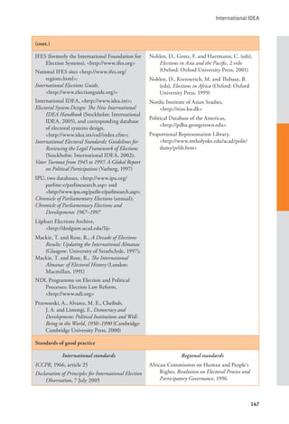 International IDEA
147
(cont.)
IFES (formerly the International Foundation for
Election Systems), <http://www.ifes.org>
National IFES sites <http://www.ifes.org/
regions.html>;
International Elections Guide, 			
<http://www.electionguide.org/>
International IDEA, <http://www.idea.int>;
Electoral System Design: The New International
IDEA Handbook (Stockholm: International
IDEA, 2005), and corresponding database
of electoral systems design, 		
<http://www.idea.int/esd/index.cfm>;
International Electoral Standards: Guidelines for
Reviewing the Legal Framework of Elections
(Stockholm: International IDEA, 2002);
Voter Turnout from 1945 to 1997: A Global Report
on Political Participation (Varberg, 1997)
IPU, two databases, <http://www.ipu.org/
parline-e/parlinesearch.asp> and 		
<http://www.ipu.org/parlit-e/parlitsearch.asp>;
Chronicle of Parliamentary Elections (annual);
Chronicle of Parliamentary Elections and
Developments 1967–1997
Lijphart Elections Archive, 			
<http://dodgson.ucsd.edu/lij>
Mackie, T. and Rose, R., A Decade of Elections
Results: Updating the International Almanac
(Glasgow: University of Strathclyde, 1997);
Mackie, T. and Rose, R., The International
Almanac of Electoral History (London:
Macmillan, 1991)
NDI, Programme on Election and Political
Processes: Election Law Reform, 		
<http://www.ndi.org>
Przeworski, A., Alvarez, M. E., Cheibub,
J. A. and Limongi, F., Democracy and
Development: Political Institutions and Well-
Being in the World, 1950–1990 (Cambridge:
Cambridge University Press, 2000)
Nohlen, D., Grotz, F. and Hartmann, C. (eds),
Elections in Asia and the Pacific, 2 vols
(Oxford: Oxford University Press, 2001)
Nohlen, D., Krennerich, M. and Thibaut, B.
(eds), Elections in Africa (Oxford: Oxford
University Press, 1999)
Nordic Institute of Asian Studies, 		
<http://nias.ku.dk>
Political Database of the Americas, 		
<http://pdba.georgetown.edu>
Proportional Representation Library, 		
<http://www.mtholyoke.edu/acad/polit/
damy/prlib.htm>
Standards of good practice
International standards
ICCPR, 1966, article 25
Declaration of Principles for International Election
Observation, 7 July 2005
Regional standards
African Commission on Human and People’s
Rights, Resolution on Electoral Process and
Participatory Governance, 1996
 
