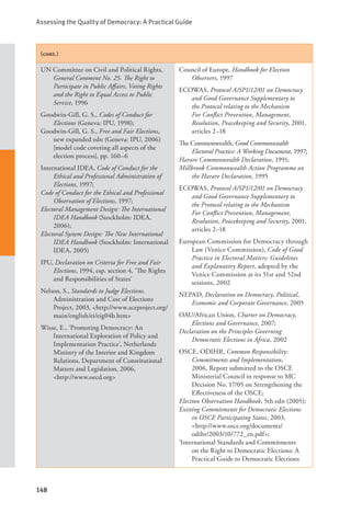Assessing the Quality of Democracy: A Practical Guide
148
(cont.)
UN Committee on Civil and Political Rights,
General Comment No. 25. The Right to
Participate in Public Affairs, Voting Rights
and the Right to Equal Access to Public
Service, 1996
Goodwin-Gill, G. S., Codes of Conduct for
Elections (Geneva: IPU, 1998);
Goodwin-Gill, G. S., Free and Fair Elections,
new expanded edn (Geneva: IPU, 2006)
[model code covering all aspects of the
election process], pp. 160–6
International IDEA, Code of Conduct for the
Ethical and Professional Administration of
Elections, 1997;
Code of Conduct for the Ethical and Professional
Observation of Elections, 1997;
Electoral Management Design: The International
IDEA Handbook (Stockholm: IDEA,
2006);
Electoral System Design: The New International
IDEA Handbook (Stockholm: International
IDEA, 2005)
IPU, Declaration on Criteria for Free and Fair
Elections, 1994, esp. section 4, ‘The Rights
and Responsibilities of States’
Nelson, S., Standards to Judge Elections.
Administration and Cost of Elections
Project, 2003, <http://www.aceproject.org/
main/english/ei/eig04b.htm>
Wisse, E., ‘Promoting Democracy: An
International Exploration of Policy and
Implementation Practice’, Netherlands
Ministry of the Interior and Kingdom
Relations, Department of Constitutional
Matters and Legislation, 2006, 		
<http://www.oecd.org>
Council of Europe, Handbook for Election
Observers, 1997
ECOWAS, Protocol A/SP1/12/01 on Democracy
and Good Governance Supplementary to
the Protocol relating to the Mechanism
For Conflict Prevention, Management,
Resolution, Peacekeeping and Security, 2001,
articles 2–18
The Commonwealth, Good Commonwealth
Electoral Practice: A Working Document, 1997;
Harare Commonwealth Declaration, 1991;
Millbrook Commonwealth Action Programme on
the Harare Declaration, 1995
ECOWAS, Protocol A/SP1/12/01 on Democracy
and Good Governance Supplementary to
the Protocol relating to the Mechanism
For Conflict Prevention, Management,
Resolution, Peacekeeping and Security, 2001,
articles 2–18
European Commission for Democracy through
Law (Venice Commission), Code of Good
Practice in Electoral Matters: Guidelines
and Explanatory Report, adopted by the
Venice Commission at its 51st and 52nd
sessions, 2002
NEPAD, Declaration on Democracy, Political,
Economic and Corporate Governance, 2005
OAU/African Union, Charter on Democracy,
Elections and Governance, 2007;
Declaration on the Principles Governing
Democratic Elections in Africa, 2002
OSCE, ODIHR, Common Responsibility:
Commitments and Implementation,
2006, Report submitted to the OSCE
Ministerial Council in response to MC
Decision No. 17/05 on Strengthening the
Effectiveness of the OSCE;
Election Observation Handbook, 5th edn (2005);
Existing Commitments for Democratic Elections
in OSCE Participating States, 2003,
<http://www.osce.org/documents/
odihr/2003/10/772_en.pdf>;
‘International Standards and Commitments
on the Right to Democratic Elections: A
Practical Guide to Democratic Elections
 