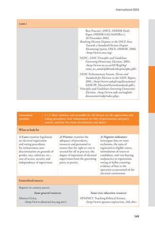 International IDEA
149
(cont.)
Best Practice’, OSCE, ODIHR Draft
Paper, ODIHR GAL/44/02Rev.1,
20 November 2002;
Resolving Election Disputes in the OSCE Area:
Towards a Standard Election Dispute
Monitoring System, OSCE, ODIHR, 2000,
<http://www.osce.org>
SADC, SADC Principles and Guidelines
Governing Democratic Elections, 2004,
<http://www.iss.co.za/AF/RegOrg/		
unity_to_union/pdfs/sadc/elecprinciples.pdf>
SADC Parliamentary Forum, Norms and
Standards for Elections in the SADC Region,
2001, <http://www.sadcpf.org/documents/
SADCPF_ElectionNormsStandards.pdf>;
Principles and Guidelines Governing Democratic
Elections, <http://www.sadc.int/english/
documents/risdp/index.php>
Assessment
question
2.1.2. How inclusive and accessible for all citizens are the registration and
voting procedures, how independent are they of government and party
control, and how free from intimidation and abuse?
What to look for
1) Laws: examine legislation
on electoral registration
and voting procedures
for inclusiveness; non-
discrimination on grounds of
gender, race, ethnicity, etc.;
ease of access, security and
independence of supervision.
2) Practice: examine the
adequacy of procedures,
resources and personnel to
ensure that the right to vote is
secured for all in practice; the
degree of separation of electoral
supervision from the governing
party or parties.
3) Negative indicators:
investigate data on voter
exclusions, the ratio of
registered to eligible voters,
intimidation of voters or
candidates, and vote buying;
malpractice in registration,
voting or ballot counting;
evidence of bias in the
operation or personnel of the
electoral commission.
Generalized sources
Requires in-country sources.
Some general resources
Alianza Civica,
<http://www.alianzacivica.org.mx/>
Some civic education resources
APSANET: Teaching Political Science, 		
<http://www.apsanet.org/section_168.cfm>
 