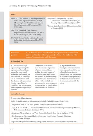 Assessing the Quality of Democracy: A Practical Guide
152
(cont.)
Klein, R. L. and Merloe, P., Building Confidence
in the Voter Registration Process: An NDI
Monitoring Guide for Political Parties and
Civic Organizations (Washington, DC:
NDI, 2001)
NDI, NDI Handbook: How Domestic
Organizations Monitor Elections. An A to Z
Guide (Washington, DC: NDI, 1995)
Win With Women Global Initiative, Strengthen
Political Parties Global Action Plan, NDI,
2003
South Africa, Independent Electoral
Commission, South Africa: Handbook for
Presiding Officers and Voting Officers, 1994
Western Australian Electoral Commission, Code
of Conduct, 2002
Assessment
question
2.1.3. How fair are the procedures for the registration of candidates and
parties, and how far is there fair access for them to the media and other
means of communication with the voters?
What to look for
1) Laws: examine legal
regulations governing the
registration of candidates
(especially women and
minorities) and parties, and
their freedom to campaign
and to communicate with
the electors; rules governing
election expenditure by
candidates and parties; rules
governing media reporting of
elections.
2) Practice: examine the
even-handedness in practice
of access for candidates
and parties to the means of
communication with voters;
the balance in media coverage
of elections; the independence
of the public media from
government or governing party
control; access by independent
candidates to the electorate.
3) Negative indicators:
investigate data on exclusions
from registration, official and
informal obstructions on
campaigning, and inequalities
in access to campaign finance,
to the media, to other means
of communication with the
voters.
Generalized sources
As above, plus, General sources
Butler, D. and Ranney, A., Electioneering (Oxford: Oxford University Press, 1992)
Comparative Study of Electoral Systems, <http://www.umich.edu/~cses/>
Lange, B.-P. and Ward, D., The Media and Elections: A Handbook and Comparative Study (Mahwah,
N.J.: Lawrence Erlbaum Associates, 2004)
Lijphart, A., Electoral Systems and Party Systems (Oxford: Oxford University Press, 1995)
NDI, Program on Election and Political Processes: Non-Partisan Domestic Monitors, 		
<http://www.ndi.org>
Proportional Representation Library, <http://www.mtholyoke.edu/acad/polit/damy/prlib.htm>
 