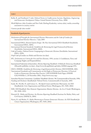 International IDEA
153
(cont.)
Reilly, B. and Nordlund, P. (eds), Political Parties in Conflict-prone Societies: Regulation, Engineering
and Democratic Development (Tokyo: United Nations University Press, 2008)
World Reference Atlas (London and New York: Dorling Kindersley, various edns), media censorship
assessment in country entries
Country-specific data needed
Standards of good practice
Declaration of Principles for International Election Observation and the Code of Conduct for
International Election Observers, 7 July 2005
International IDEA, Electoral System Design: The New International IDEA Handbook (Stockholm:
International IDEA, 2005);
International Electoral Standards: Guidelines for Reviewing the Legal Framework of Elections
(Stockholm: International IDEA, 2002);
Code of Conduct: Political Parties Campaigning in Democratic Elections (Stockholm: International
IDEA, 1999);
Draft Code of Conduct on Media and Elections (no date)
IPU, Declaration on Criteria for Free and Fair Elections, 1994, section 3, Candidature, Party and
Campaign Rights and Responsibilities
International Federation of Journalists, Election Reporting Handbook: A Media for Democracy Handbook
([Brussels]: publisher, no date), <http://www.ifj.org/default.asp?index=1620&Language=EN>
OSCE, ODIHR, Guidelines for Reviewing a Legal framework for Elections, OSCE/ODIHR, 2001;
‘International Standards and Commitments on the Right to Democratic Elections: A Practical
Guide to Democratic Elections Best Practice’, OSCE/ODIHR Draft Paper, ODIHR
GAL/44/02Rev.1, 20 November 2002, <http://www.osce.org>
Australian Election Commission, Candidates’ Handbook: Elections ’96, Commonwealth of Australia, 1996;
Funding and Disclosure Handbook for Political Parties, Commonwealth of Australia, 2004
Estok, M., Neville, N. and Cowan, G., The Quick Count and Election Observation: An NDI
Handbook for Civic Organizations and Political Parties (Washington, DC: NDI, 2002)
NDI, NDI Handbook: How Domestic Organizations Monitor Elections. An A to Z Guide (Washington,
DC: NDI, 1995)
Howard, R., Media and Elections: An Elections Reporting Handbook (Institute for Media, Policy and
Civil Society (IMPACS), 2004)
Norris, R. and Merloe, P., Media Monitoring to Promote Democratic Elections: An NDI Handbook for
Citizen Organizations (Washington, DC: NDI, 2002)
 