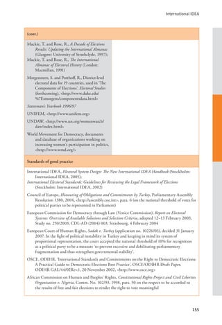 International IDEA
155
(cont.)
Mackie, T. and Rose, R., A Decade of Elections
Results: Updating the International Almanac
(Glasgow: University of Strathclyde, 1997);
Mackie, T. and Rose, R., The International
Almanac of Electoral History (London:
Macmillan, 1991)
Morgenstern, S. and Potthoff, R., District-level
electoral data for 19 countries, used in ‘The
Components of Elections’, Electoral Studies
(forthcoming), <http://www.duke.edu/
%7Esmorgens/componentsdata.html>
Statesman’s Yearbook 1996/97
UNIFEM, <http://www.unifem.org>
UNDAW, <http://www.un.org/womenwatch/
daw/index.html>
World Movement for Democracy, documents
and database of organizations working on
increasing women’s participation in politics,
<http://www.wmd.org/>
Standards of good practice
International IDEA, Electoral System Design: The New International IDEA Handbook (Stockholm:
International IDEA, 2005);
International Electoral Standards: Guidelines for Reviewing the Legal Framework of Elections
(Stockholm: International IDEA, 2002)
Council of Europe, Honouring of Obligations and Commitments by Turkey, Parliamentary Assembly
Resolution 1380, 2004, <http://assembly.coe.int>, para. 6 (on the national threshold of votes for
political parties to be represented in Parliament)
European Commission for Democracy through Law (Venice Commission), Report on Electoral
Systems: Overview of Available Solutions and Selection Criteria, adopted 12–13 February 2003,
Study no. 250/2003, CDL-AD (2004) 003, Strasbourg, 4 February 2004
European Court of Human Rights, Sadak v. Turkey (application no. 10226/03), decided 31 January
2007. In the light of political instability in Turkey and keeping in mind its system of
proportional representation, the court accepted the national threshold of 10% for recognition
as a political party to be a measure ‘to prevent excessive and debilitating parliamentary
fragmentation and thus strengthen governmental stability’.
OSCE, ODIHR, ‘International Standards and Commitments on the Right to Democratic Elections:
A Practical Guide to Democratic Elections Best Practice’, OSCE/ODIHR Draft Paper,
ODIHR GAL/44/02Rev.1, 20 November 2002, <http://www.osce.org>
African Commission on Human and Peoples’ Rights, Constitutional Rights Project and Civil Liberties
Organisation v. Nigeria, Comm. No. 102/93, 1998, para. 50 on the respect to be accorded to
the results of free and fair elections to render the right to vote meaningful
 