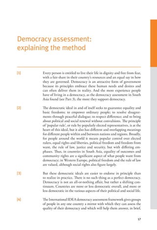 17
Democracy assessment:
explaining the method
[1]   Every person is entitled to live their life in dignity and free from fear,
with a fair share in their country’s resources and an equal say in how
they are governed. Democracy is an attractive form of government
because its principles embrace these human needs and desires and
can often deliver them in reality. And the more experience people
have of living in a democracy, as the democracy assessment in South
Asia found (see Part 3), the more they support democracy.
[2]   The democratic ideal in and of itself seeks to guarantee equality and
basic freedoms; to empower ordinary people; to resolve disagree-
ments through peaceful dialogue; to respect difference; and to bring
about political and social renewal without convulsions. The principle
of ‘popular rule’, or rule by popularly elected representatives, is at the
heart of this ideal, but it also has different and overlapping meanings
for different people within and between nations and regions. Broadly,
for people around the world it means popular control over elected
rulers, equal rights and liberties, political freedom and freedom from
want, the rule of law, justice and security, but with differing em-
phases. Thus, in countries in South Asia, equality of outcomes and
community rights are a significant aspect of what people want from
democracy; in Western Europe, political freedom and the rule of law
are valued, although social rights also figure largely.
[3]   But these democratic ideals are easier to endorse in principle than
to realize in practice. There is no such thing as a perfect democracy.
Democracy is not an all-or-nothing affair, but rather a shifting con-
tinuum. Countries are more or less democratic overall, and more or
less democratic in the various aspects of their political and social life.
[4]   The International IDEA democracy assessment framework gives groups
of people in any one country a mirror with which they can assess the
quality of their democracy and which will help them answer, in brief,
 
