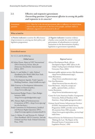 Assessing the Quality of Democracy: A Practical Guide
166
2.3. Effective and responsive government
		 Overarching question: Is government effective in serving the public
and responsive to its concerns?
Assessment
question
2.3.1. How far is the elected government able to influence or control those
matters that are important to the lives of its people, and how well is it
informed, organized and resourced to do so?
What to look for
1) Positive indicators: examine the effectiveness
of governments in carrying out their policy and
legislative programmes.
2) Negative indicators: examine evidence
of policy areas outside the control of elected
government; of subordination to external
institutions in the determination of policy,
legislation or government expenditure.
Generalized sources
See 4.2.2, and the following:
Global sources
Ali Salma Hasan, Report of 1997 International
IDEA Democracy Forum: Ideas for
Democracy (Stockholm: International
IDEA, 1997)
Banks, A. and Muller, C. (eds), Political
Handbook of the World 1998 (New York:
CSA Publications, 1998)
Doha Development Agenda, Trade Capacity
Building Database, <http://tcbdb.wto.org/>
Eldis Gateway to Development Information,
database on financial policy, 		
<http://www.eldis.org/>
International Budget Project, Open Budget
Initiative 2006, 			
<http://www.openbudgetindex.org/>
IPU, Human Rights of Parliamentarians
(Committee of IPU), <http://www.ipu.org/
iss-e/hr-law.htm>;
Study Committee II: Parliamentary, Juridical
and Human Rights Questions (IPU),
<http://www.ipu.org/strct-e/comtees.htm#C2>
Lane, J., Mckay, D. and Newton, K., Political
Data Handbook, OECD Countries, 2nd edn
(Oxford and New York: Oxford University
Press, 1996)
Regional sources
African Development Bank, African
Development Report 2005: Africa in the
Global Trading System (Oxford: Oxford
University Press, 2004)
Barometer public opinion surveys: Afro Barometer,
<http://www.afrobarometer.org/>;
Asian Barometer, 				
<http://www.asianbarometer.org/;
East Asia Barometer, 			
<http://eacsurvey.law.ntu.edu.tw/>;
Euro Barometer, <http://ec.europa.eu/		
public_opinion/index_en.htm>;
Latino Barometer, 				
<http://www.latinobarometro.org/>
Center for Latin American Studies, Georgetown
University, Political Database of the
Americas, <http://pdba.georgetown.edu/>
German Social Science Infrastructure Services
(GESIS), International Social Survey
Programme (ISSP), provides survey data for
38 countries from 1983 onwards,		
<http://www.gesis.org/en/data_service/issp/
index.htm>
Hansard Society for Parliamentary Government,
‘Making the Law: The Report of the
Hansard Society Commission on the
Legislative Process’, 1993
 