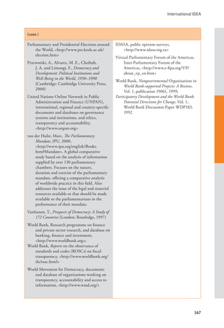 International IDEA
167
(cont.)
Parliamentary and Presidential Elections around
the World, <http://www.psr.keele.ac.uk/
election.htm>
Przeworski, A., Alvarez, M. E., Cheibub,
J. A. and Limongi, F., Democracy and
Development: Political Institutions and
Well-Being in the World, 1950–1990
(Cambridge: Cambridge University Press,
2000)
United Nations Online Network in Public
Administration and Finance (UNPAN),
international, regional and country-specific
documents and databases on governance
systems and institutions, and ethics,
transparency and accountability, 		
<http://www.unpan.org>
van der Hulst, Marc, The Parliamentary
Mandate, IPU, 2000, 		
<http://www.ipu.org/english/Books.
htm#Mandate>. A global comparative
study based on the analysis of information
supplied by over 130 parliamentary
chambers. Focuses on the nature,
duration and exercise of the parliamentary
mandate, offering a comparative analysis
of worldwide practice in this field. Also
addresses the issue of the legal and material
resources available or that should be made
available to the parliamentarians in the
performance of their mandate.
Vanhanen, T., Prospects of Democracy: A Study of
172 Countries (London: Routledge, 1997)
World Bank, Research programme on finance
and private-sector research, and database on
banking, finance and investment, 		
<http://www.worldbank.org>;
World Bank, Reports on the observance of
standards and codes (ROSCs) on fiscal
transparency, <http://www.worldbank.org/
ifa/rosc.html>
World Movement for Democracy, documents
and database of organizations working on
transparency, accountability and access to
information, <http://www.wmd.org/>
IDASA, public opinion surveys, 		
<http://www.idasa.org.za>
Virtual Parliamentary Forum of the Americas,
Inter-Parliamentary Forum of the
Americas, <http://www.e-fipa.org/VP/
about_vp_en.htm>
World Bank, Nongovernmental Organizations in
World Bank-supported Projects: A Review,
Vol. 1, publication 19061, 1999;
Participatory Development and the World Bank:
Potential Directions for Change, Vol. 1,
World Bank Discussion Paper WDP183,
1992
 