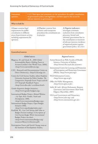 Assessing the Quality of Democracy: A Practical Guide
170
Assessment
question
2.3.3. How open and systematic are the procedures for public consultation
on government policy and legislation, and how equal is the access for
relevant interests to government?
What to look for
1) Laws: examine legal
requirements for public
consultation in different
areas of government activity,
including requirements for
openness.
2) Practice: examine how
inclusive and transparent
procedures for consultation are
in practice.
3) Negative indicators:
investigate systematic
exclusions from consultative
processes, formal and
informal; government bias in
the consultation or treatment
of relevant interests; incidence
of organized protest against
government policy. See 2.6.4.
Generalized sources
Global sources
Blagescu, M. and Lloyd, R., 2006 Global
Accountability Report: Holding Power to
Account (London: One World Trust, 2006),
<http://www.oneworldtrust.org>
C2D – Research and Documentation Centre on
Direct Democracy, <http://c2d.unige.ch>
Center for Civil Society Studies, Johns Hopkins
University Institute for Policy Studies, The
Comparative Nonprofit Sector Project and the
UN Nonprofit Handbook Project, 		
<http://www.jhu.edu/~ccss/about.html>
Gender Responsive Budget Initiatives, 		
<http://www.gender-budgets.org>
International Budget Project, Related Websites
– by Topic Area: Gender, Youth and
Development, 2006, 			
<http://www.internationalbudget.org>;
International Budget Project, Open Budget
Initiative 2006, 			
<http://www.openbudgetindex.org/>
Krafchik, W., Can Civil Society Add Value to
Budget Decision-making? A Description of
Civil Society Budget Work, International
Budget Project (no date), 			
<http://www.internationalbudget.org/
resources/library/civilsociety.pdf>
Participation Power and Social Change team at
the Institute of Development Studies,
Regional sources
Action Research on Web, Faculty of Health
Sciences, University of Sydney, 		
<http://www2.fhs.usyd.edu.au/arow/>
International Centre for Learning and Promotion
of Participation and Democratic Governance
(PRIA), <http://www.pria.org/>
NGO Information Centre, 			
<http://www.ngo.or.jp/>
Office for Public Management, 		
<http://www.opm.co.uk>
Salih, M. (ed.), African Parliaments: Between
Governance and Government (New York:
Palgrave Macmillan, 2005)
UK Local Government and Democracy,
<http://www.icele.org> and 		
<http://www.communities.gov.uk>
 