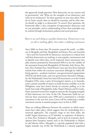 Assessing the Quality of Democracy: A Practical Guide
18
the apparently simple questions ‘How democratic are our country and
its government?’ and ‘What are the strengths of our democracy, and
what are its weaknesses?’. Yet these questions in turn raise others. How
do we know exactly what we should be assessing, and by what crite-
ria should we judge it as democratic? To answer these questions, the
framework offers a clear conception of representative democracy and
its core principles, and an understanding of how these principles may
be realized through institutional, political and social practices.
[5]   Since 2000, no fewer than 20 countries around the world – as differ-
ent as Mongolia and Italy, Bangladesh and Kenya, Peru and Australia
– have used the framework for democracy assessment to evaluate how
well their democracies are working, to raise popular consciousness and
to identify areas where they can be improved. Some assessments were
pilot schemes promoted by International IDEA to test the viability of
the assessment framework (Bangladesh, El Salvador, Italy, Kenya, Ma-
lawi, New Zealand, Peru, South Korea). Later ones have been initiated
entirely from within the countries concerned, although by widely dif-
fering agencies – academic institutes, non-governmental organizations
(NGOs) and think tanks, and even governments themselves (Mongo-
lia, the Netherlands). Some have been full assessments, as in the United
Kingdom (UK), some a series of investigative reports, as in Australia,
some a patient assembly of reports as funds become available, as in the
Philippines; some have drawn heavily on extensive polling, as in the
South Asia study of Bangladesh, India, Nepal, Pakistan and Sri Lanka.
Some assessment teams have sought to measure the changing strengths
of their democracy over time. In the UK, Democratic Audit has car-
ried out three assessments since 1998 and is committed to a further
assessment in the next few years; Latvia will be conducting a smaller
assessment exercise to monitor progress since its first in 2005.
[6]   There are striking differences between the countries in which assess-
ments have taken place, which suggests that the methodology has a
universal application. The countries range in size from India, the
world’s largest democracy, to El Salvador, in experience of democra-
cy from New Zealand to Mongolia, and in level of economic devel-
opment from European nations such as the Netherlands to Malawi
in sub-Saharan Africa. Mongolia is a sparsely populated land with a
largely nomadic way of life; the Netherlands is a densely populated
There is no such thing as a perfect democracy. Democracy is not
an all-or-nothing affair, but rather a shifting continuum.
 