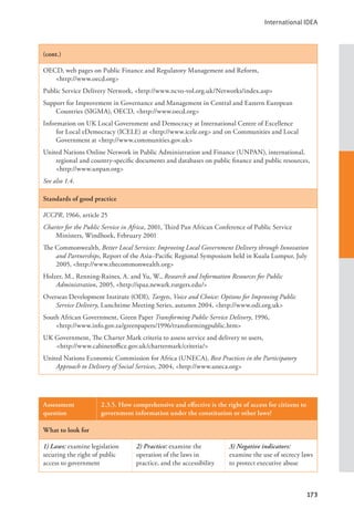 International IDEA
173
(cont.)
OECD, web pages on Public Finance and Regulatory Management and Reform, 			
<http://www.oecd.org>
Public Service Delivery Network, <http://www.ncvo-vol.org.uk/Networks/index.asp>
Support for Improvement in Governance and Management in Central and Eastern European
Countries (SIGMA), OECD, <http://www.oecd.org>
Information on UK Local Government and Democracy at International Centre of Excellence
for Local eDemocracy (ICELE) at <http://www.icele.org> and on Communities and Local
Government at <http://www.communities.gov.uk>
United Nations Online Network in Public Administration and Finance (UNPAN), international,
regional and country-specific documents and databases on public finance and public resources,
<http://www.unpan.org>
See also 1.4.
Standards of good practice
ICCPR, 1966, article 25
Charter for the Public Service in Africa, 2001, Third Pan African Conference of Public Service
Ministers, Windhoek, February 2001
The Commonwealth, Better Local Services: Improving Local Government Delivery through Innovation
and Partnerships, Report of the Asia–Pacific Regional Symposium held in Kuala Lumpur, July
2005, <http://www.thecommonwealth.org>
Holzer, M., Renning-Raines, A. and Yu, W., Research and Information Resources for Public
Administration, 2005, <http://spaa.newark.rutgers.edu/>
Overseas Development Institute (ODI), Targets, Voice and Choice: Options for Improving Public
Service Delivery, Lunchtime Meeting Series, autumn 2004, <http://www.odi.org.uk>
South African Government, Green Paper Transforming Public Service Delivery, 1996, 		
<http://www.info.gov.za/greenpapers/1996/transformingpublic.htm>
UK Government, The Charter Mark criteria to assess service and delivery to users, 		
<http://www.cabinetoffice.gov.uk/chartermark/criteria/>
United Nations Economic Commission for Africa (UNECA), Best Practices in the Participatory
Approach to Delivery of Social Services, 2004, <http://www.uneca.org>
Assessment
question
2.3.5. How comprehensive and effective is the right of access for citizens to
government information under the constitution or other laws?
What to look for
1) Laws: examine legislation
securing the right of public
access to government
2) Practice: examine the
operation of the laws in
practice, and the accessibility
3) Negative indicators:
examine the use of secrecy laws
to protect executive abuse
 