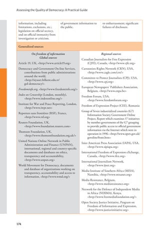 Assessing the Quality of Democracy: A Practical Guide
174
information, including
limitations, exclusions, etc.;
legislation on official secrecy,
and on official immunity from
investigation or criticism.
of government information to
the public.
or embarrassment; significant
failures of disclosure.
Generalized sources
On freedom of information
Global sources
Article 19, UK, <http://www.article19.org>
Democracy and Government On-line Services,
contributions from public administrations
around the world, 			
<http://siyaset.bilkent.edu.tr/		
gol-democracy/>
Freedominfo.org, <http://www.freedominfo.org/>
Index on Censorship (London, monthly), 		
<http://www.indexonline.org/>
Institute for War and Peace Reporting, London,
<http://www.iwpr.net>
Reporters sans frontières (RSF), France, 		
<http://www.rsf.org>
Reuters Foundation, UK, 			
<http://www.foundation.reuters.com>
Thomson Foundation, UK, 			
<http://www.thomsonfoundation.org.uk/>
United Nations Online Network in Public
Administration and Finance (UNPAN),
international, regional and country-specific
documents and databases on ethics,
transparency and accountability, 		
<http://www.unpan.org>
World Movement for Democracy, documents
and database of organizations working on
transparency, accountability and access to
information, <http://www.wmd.org/>
Regional sources
Canadian Journalists for Free Expression
(CJFE), Canada, <http://www.cjfe.org>
Cartoonists Rights Network (CRN), USA,
<http://www.cagle.com/crn/>
Committee to Protect Journalists (CPJ), USA,
<http://www.cpj.org>
European Newspapers’ Publishers Association,
Belgium, <http://www.enpa.be>
Freedom Forum, USA, 			
<http://www.freedomforum.org>
Freedom of Expression Project (CEE), Romania
Group of Seven industrialized countries (G7)
Information Society Government Online
Project, Report which examines 17 initiatives
by member governments of the G7 grouping
to provide public access to official government
information via the Internet which were in
operation in 1996: <http://www.open.gov.uk/
govoline/front.htm>
Inter American Press Association (IAPA), USA,
<http://www.sipiapa.org>
International Freedom of Expression eXchange,
Canada, <http://www.ifex.org>
International Journalism Network, 		
<http://www.ijnet.org>
Media Institute of Southern Africa (MISA),
Namibia, <http://www.misanet.org>
Media Resistance, Belgium, 			
<http://www.mediaresistance.org>
Network for the Defence of Independent Media
in Africa (NDIMA), Kenya, 		
<http://www.freemediafoundation.org/>
Open Society Justice Initiative, Program on
Freedom of Information and Expression,
<http://www.justiceinitiative.org>
 