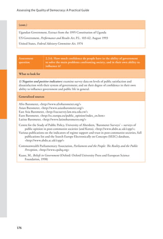 Assessing the Quality of Democracy: A Practical Guide
176
(cont.)
Ugandan Government, Extract from the 1995 Constitution of Uganda
US Government, Performance and Results Act, P.L. 103-62, August 1993
United States, Federal Advisory Committee Act, 1974
Assessment
question
2.3.6. How much confidence do people have in the ability of government
to solve the main problems confronting society, and in their own ability to
influence it?
What to look for
1) Negative and positive indicators: examine survey data on levels of public satisfaction and
dissatisfaction with their system of government; and on their degree of confidence in their own
ability to influence government and public life in general.
Generalized sources
Afro Barometer, <http://www.afrobarometer.org/>
Asian Barometer, <http://www.asianbarometer.org/>
East Asia Barometer, <http://eacsurvey.law.ntu.edu.tw/>
Euro Barometer, <http://ec.europa.eu/public_opinion/index_en.htm>
Latino Barometer, <http://www.latinobarometro.org/>
Centre for the Study of Public Policy, University of Aberdeen, ‘Barometer Surveys’ – surveys of
public opinion in post-communist societies (and Korea), <http://www.abdn.ac.uk/cspp/>;
Various publications on the indicators of regime support and trust in post-communist societies, full
publications list and the Search Europe Electronically on Concepts (SEEC) database, 		
<http://www.abdn.ac.uk/cspp/>
Commonwealth Parliamentary Association, Parliament and the People: The Reality and the Public
Perception, <http://www.cpahq.org>
Kaase, M., Beliefs in Government (Oxford: Oxford University Press and European Science
Foundation, 1998)
 