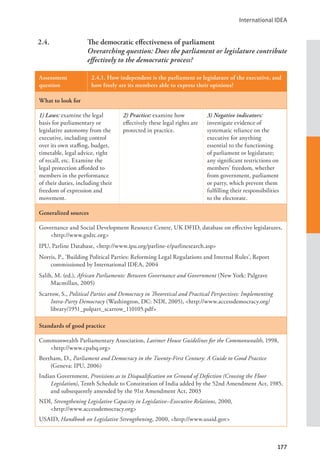 International IDEA
177
2.4. The democratic effectiveness of parliament
Overarching question: Does the parliament or legislature contribute
effectively to the democratic process?
Assessment
question
2.4.1. How independent is the parliament or legislature of the executive, and
how freely are its members able to express their opinions?
What to look for
1) Laws: examine the legal
basis for parliamentary or
legislative autonomy from the
executive, including control
over its own staffing, budget,
timetable, legal advice, right
of recall, etc. Examine the
legal protection afforded to
members in the performance
of their duties, including their
freedom of expression and
movement.
2) Practice: examine how
effectively these legal rights are
protected in practice.
3) Negative indicators:
investigate evidence of
systematic reliance on the
executive for anything
essential to the functioning
of parliament or legislature;
any significant restrictions on
members’ freedom, whether
from government, parliament
or party, which prevent them
fulfilling their responsibilities
to the electorate.
Generalized sources
Governance and Social Development Resource Centre, UK DFID, database on effective legislatures,
<http://www.gsdrc.org>
IPU, Parline Database, <http://www.ipu.org/parline-e/parlinesearch.asp>
Norris, P., ‘Building Political Parties: Reforming Legal Regulations and Internal Rules’, Report
commissioned by International IDEA, 2004
Salih, M. (ed.), African Parliaments: Between Governance and Government (New York: Palgrave
Macmillan, 2005)
Scarrow, S., Political Parties and Democracy in Theoretical and Practical Perspectives: Implementing
Intra-Party Democracy (Washington, DC: NDI, 2005), <http://www.accessdemocracy.org/
library/1951_polpart_scarrow_110105.pdf>
Standards of good practice
Commonwealth Parliamentary Association, Latimer House Guidelines for the Commonwealth, 1998,
<http://www.cpahq.org>
Beetham, D., Parliament and Democracy in the Twenty-First Century: A Guide to Good Practice
(Geneva: IPU, 2006)
Indian Government, Provisions as to Disqualification on Ground of Defection (Crossing the Floor
Legislation), Tenth Schedule to Constitution of India added by the 52nd Amendment Act, 1985,
and subsequently amended by the 91st Amendment Act, 2003
NDI, Strengthening Legislative Capacity in Legislative–Executive Relations, 2000, 			
<http://www.accessdemocracy.org>
USAID, Handbook on Legislative Strengthening, 2000, <http://www.usaid.gov>
 