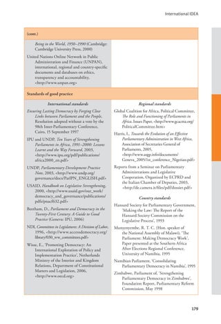 International IDEA
179
(cont.)
Being in the World, 1950–1990 (Cambridge:
Cambridge University Press, 2000)
United Nations Online Network in Public
Administration and Finance (UNPAN),
international, regional and country-specific
documents and databases on ethics,
transparency and accountability, 		
<http://www.unpan.org>
Standards of good practice
International standards
Ensuring Lasting Democracy by Forging Close
Links between Parliament and the People,
Resolution adopted without a vote by the
98th Inter-Parliamentary Conference,
Cairo, 15 September 1997
IPU and UNDP, Ten Years of Strengthening
Parliaments in Africa, 1991–2000: Lessons
Learnt and the Way Forward, 2003, 		
<http://www.ipu.org/pdf/publications/
africa2000_en.pdf>
UNDP, Parliamentary Development Practice
Note, 2003, <http://www.undp.org/
governance/docs/ParlPN_ENGLISH.pdf>
USAID, Handbook on Legislative Strengthening,
2000, <http://www.usaid.gov/our_work/
democracy_and_governance/publications/
pdfs/pnacf632.pdf>
Beetham, D., Parliament and Democracy in the
Twenty-First Century: A Guide to Good
Practice (Geneva: IPU, 2006)
NDI, Committees in Legislatures: A Division of Labor,
1996, <http://www.accessdemocracy.org/
library/030_ww_committees.pdf>
Wisse, E., ‘Promoting Democracy: An
International Exploration of Policy and
Implementation Practice’, Netherlands
Ministry of the Interior and Kingdom
Relations, Department of Constitutional
Matters and Legislation, 2006, 		
<http://www.oecd.org>
Regional standards
Global Coalition for Africa, Political Committee,
The Role and Functioning of Parliaments in
Africa, Issues Paper, <http://www.gcacma.org/
PoliticalCommittee.htm>
Harris, I., Towards the Evolution of an Effective
Parliamentary Administration in West Africa,
Association of Secretaries General of
Parliaments, 2005, 			
<http://www.asgp.info/documents/
Geneva_2005/1st_conference_Nigerian.pdf>
Reports from a Seminar on Parliamentary
Administrations and Legislative
Cooperation, Organized by ECPRD and
the Italian Chamber of Deputies, 2003,
<http://de.camera.it/files/pdf/dossier.pdf>
Country standards
Hansard Society for Parliamentary Government,
‘Making the Law: The Report of the
Hansard Society Commission on the
Legislative Process’, 1993
Munyenyembe, R. T. C. (Hon. speaker of
the National Assembly of Malawi), ‘The
Parliament: Making Democracy Work’,
Paper presented at the Southern Africa
After Elections Regional Conference,
University of Namibia, 1995
Namibian Parliament, ‘Consolidating
Parliamentary Democracy in Namibia’, 1995
Zimbabwe, Parliament of, ‘Strengthening
Parliamentary Democracy in Zimbabwe’,
Foundation Report, Parliamentary Reform
Commission, May 1998
 