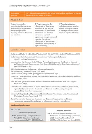 Assessing the Quality of Democracy: A Practical Guide
180
Assessment
question
2.4.3. How extensive and effective are the powers of the legislature to oversee
the executive and hold it to account?
What to look for
1) Laws: examine laws
governing legislative scrutiny
of the executive, its personnel,
policy and operations,
including powers of disclosure
and sanction.
2) Practice: examine the
effectiveness of the scrutiny
procedures in practice; the
independence of government
information and statistical
services; the access of
legislators to non-governmental
expertise; the role and
effectiveness of parliamentary
committees; media coverage of
legislative activity.
3) Negative indicators:
exclusions from the scrutiny
process, inadequate powers
of investigation or sanction,
record of significant failures.
Generalized sources
Banks, A. and Muller, C. (eds), Political Handbook of the World 1998 (New York: CSA Publications, 1998)
Global Centre for Information and Communication Technology in Parliament, 			
<http://www.ictparliament.org/>
Inter-American Development Bank, ‘Political Parties, Legislatures, and Presidents’, in Economic
and Social Progress in Latin America, 2006 Report, 2006 (chapter 3), <http://www.iadb.org/res/
ipes/2006/chapter3.cfm>
IPU, Constitutional and Parliamentary Information (biannual);
The Parliamentary Mandate (Geneva: IPU, 2000);
Parline Database, <http://www.ipu.org/parline-e/parlinesearch.asp>
Public Law Gateway database based at the University of Tasmania, <http://www.foi.law.utas.edu.au/
active/index.html>
Salih, M. (ed.), African Parliaments: Between Governance and Government (New York: Palgrave
Macmillan, 2005)
United Nations Online Network in Public Administration and Finance (UNPAN), international,
regional and country-specific documents and databases on ethics, transparency and
accountability, <http://www.unpan.org>
University College London, Department of Political Science, Constitution Unit, ‘Constitutional
Watchdogs’, Briefing Paper, March 1997
World Movement for Democracy, documents and database of organizations working on
transparency, accountability and access to information, <http://www.wmd.org/>
Standards of good practice
See 2.4.2, and
International standards
UNDP, Parliamentary Development Practice
Note, 2003, <http://www.undp.org/
governance/docs/ParlPN_ENGLISH.pdf>
Regional standards
OECD, ‘Relations between Supreme Audit
Institutions and Parliamentary Committees’,
2002, <http://appli1.oecd.org/olis/
2002doc.nsf/linkto/ccnm-gov-sigma(2002)1>
 