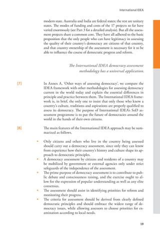 International IDEA
19
modern state. Australia and India are federal states; the rest are unitary
states. The modes of funding and costs of the 17 projects so far have
varied enormously (see Part 3 for a detailed analysis). But all the assess-
ment projects share a common core. They have all adhered to the basic
proposition that the only people who can have legitimacy in assessing
the quality of their country’s democracy are citizens of that country,
and that country ownership of the assessment is necessary for it to be
able to influence the course of democratic progress and reform.
[7]   In Annex A, ‘Other ways of assessing democracy’, we compare the
IDEA framework with other methodologies for assessing democracy
current in the world today and explain the essential differences in
principle and practice between them. The International IDEA frame-
work is, in brief, the only one to insist that only those who know a
country’s culture, traditions and aspirations are properly qualified to
assess its democracy. The purpose of International IDEA’s SoD as-
sessment programme is to put the future of democracies around the
world in the hands of their own citizens.
[8]   The main features of the International IDEA approach may be sum-
marized as follows.
•    Only citizens and others who live in the country being assessed
should carry out a democracy assessment, since only they can know
from experience how their country’s history and culture shape its ap-
proach to democratic principles.
•    A democracy assessment by citizens and residents of a country may
be mobilized by government or external agencies only under strict
safeguards of the independence of the assessment.
•    The prime purpose of democracy assessment is to contribute to pub-
lic debate and consciousness raising, and the exercise ought to al-
low for the expression of popular understanding as well as any elite
consensus.
•    The assessment should assist in identifying priorities for reform and
monitoring their progress.
•    The criteria for assessment should be derived from clearly defined
democratic principles and should embrace the widest range of de-
mocracy issues, while allowing assessors to choose priorities for ex-
amination according to local needs.
The International IDEA democracy assessment
methodology has a universal application.
 