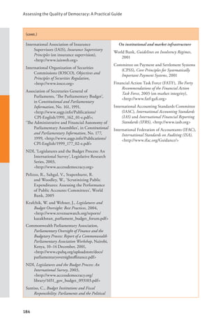 Assessing the Quality of Democracy: A Practical Guide
184
(cont.)
International Association of Insurance
Supervisors (IAIS), Insurance Supervisory
Principles (on insurance supervision),
<http://www.iaisweb.org>
International Organization of Securities
Commissions (IOSCO), Objectives and
Principles of Securities Regulation, 		
<http://www.iosco.org>
Association of Secretaries General of
Parliaments, ‘The Parliamentary Budget’,
in Constitutional and Parliamentary
Information, No. 161, 1991, 		
<http://www.asgp.info/Publications/
CPI-English/1991_162_01-e.pdf>;
‘The Administrative and Financial Autonomy of
Parliamentary Assemblies’, in Constitutional
and Parliamentary Information, No. 177,
1999, <http://www.asgp.info/Publications/
CPI-English/1999_177_02-e.pdf>
NDI, ‘Legislatures and the Budget Process: An
International Survey’, Legislative Research
Series, 2003, 				
<http://www.accessdemocracy.org>
Pelizzo, R., Sahgal, V., Stapenhurst, R.
and Woodley, W., ‘Scrutinizing Public
Expenditures: Assessing the Performance
of Public Accounts Committees’, World
Bank, 2005
Krafchik, W. and Wehner, J., Legislatures and
Budget Oversight: Best Practices, 2004,
<http://www.revenuewatch.org/reports/
kazakhstan_parliament_budget_forum.pdf>
Commonwealth Parliamentary Association,
Parliamentary Oversight of Finance and the
Budgetary Process: Report of a Commonwealth
Parliamentary Association Workshop, Nairobi,
Kenya, 10–14 December, 2001, 		
<http://www.cpahq.org/uploadstore/docs/
parliamentaryoversightoffinance.pdf>
NDI, Legislatures and the Budget Process: An
International Survey, 2003, 		
<http://www.accessdemocracy.org/
library/1651_gov_budget_093103.pdf>
Santiso, C., Budget Institutions and Fiscal
Responsibility: Parliaments and the Political
On institutional and market infrastructure
World Bank, Guidelines on Insolvency Regimes,
2001
Committee on Payment and Settlement Systems
(CPSS), Core Principles for Systematically
Important Payment Systems, 2001
Financial Action Task Force (FATF), The Forty
Recommendations of the Financial Action
Task Force, 2003 (on market integrity),
<http://www.fatf-gafi.org>
International Accounting Standards Committee
(IASC), International Accounting Standards
(IAS) and International Financial Reporting
Standards (IFRS), <http://www.iasb.org>
International Federation of Accountants (IFAC),
International Standards on Auditing (ISA),
<http://www.ifac.org/Guidance/>
 