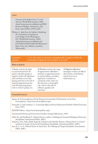 International IDEA
185
(cont.)
Economy of the Budget Process in Latin
America, World Bank Institute, 2005,
<http://siteresources.worldbank.org/WBI/
Resources/Budget_Institutions_and_
fiscal_responsibility_FINAL.pdf>
Wehner, J., Back from the Sidelines? Redefining
the Contribution of Legislatures
to the Budget Cycle (Washington,
DC: World Bank Institute, 2004),
<http://siteresources.worldbank.org/
EXTPARLIAMENTARIANS/Resources/
Back_from_the_Sidelines_Joachim_
Wehner.pdf>
Assessment
question
2.4.5. How freely are all parties and groups able to organize within the
parliament or legislature and contribute to its work?
What to look for
1) Laws: examine the legal
or constitutional basis for
parties and other groups to
organize within the legislature
and contribute to its work,
paying attention to the role of
minority/opposition parties
and self-organizing groups
such as women’s groups, etc.
2) Practice: examine the range
of opportunities afforded to
minority or opposition parties
to initiate debates, introduce
legislation, contribute to
committee work, and so on.
Do they have a meaningful
role, and are they able to
influence agendas and
outcomes?
3) Negative indicators:
investigate evidence of official
obstructions, intimidation,
refusal of access to
information, etc.
Generalized sources
Agence de la Francophonie with the Banque Internationale d’Information sur les Etats
Francophones, <http://www.francophonie.org/>
Foweraker, J. and Landman, T., Citizenship Rights and Social Movements (Oxford: Oxford University
Press, 1997)
IKNOW Politics, <http://www.iknowpolitics.org/>
International Directory of Government (London: Europa Publications, 1995)
Salih, M. and Nordlund, P., Political Parties in Africa: Challenges for Sustained Multiparty Democracy
(Stockholm: International IDEA, 2007);
Stojarová, Vera, Sedo, Jakub, Kopecek, Lubomír and Chytilek, Roman, Political Parties in Central
and Eastern Europe: In Search of Consolidation (Stockholm: International IDEA, 2007);
Suri, K. C. et al., Political Parties in South Asia: The Challenge of Change (Stockholm: International
IDEA, 2007)
 