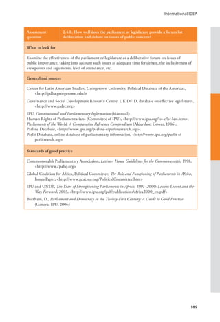 International IDEA
189
Assessment
question
2.4.8. How well does the parliament or legislature provide a forum for
deliberation and debate on issues of public concern?
What to look for
Examine the effectiveness of the parliament or legislature as a deliberative forum on issues of
public importance, taking into account such issues as adequate time for debate, the inclusiveness of
viewpoints and arguments, level of attendance, etc.
Generalized sources
Center for Latin American Studies, Georgetown University, Political Database of the Americas,
<http://pdba.georgetown.edu/>
Governance and Social Development Resource Centre, UK DFID, database on effective legislatures,
<http://www.gsdrc.org>
IPU, Constitutional and Parliamentary Information (biannual);
Human Rights of Parliamentarians (Committee of IPU), <http://www.ipu.org/iss-e/hr-law.htm>;
Parliaments of the World: A Comparative Reference Compendium (Aldershot: Gower, 1986);
Parline Database, <http://www.ipu.org/parline-e/parlinesearch.asp>;
Parlit Database, online database of parliamentary information, <http://www.ipu.org/parlit-e/
parlitsearch.asp>
Standards of good practice
Commonwealth Parliamentary Association, Latimer House Guidelines for the Commonwealth, 1998,
<http://www.cpahq.org>
Global Coalition for Africa, Political Committee, The Role and Functioning of Parliaments in Africa,
Issues Paper, <http://www.gcacma.org/PoliticalCommittee.htm>
IPU and UNDP, Ten Years of Strengthening Parliaments in Africa, 1991–2000: Lessons Learnt and the
Way Forward, 2003, <http://www.ipu.org/pdf/publications/africa2000_en.pdf>
Beetham, D., Parliament and Democracy in the Twenty-First Century: A Guide to Good Practice
(Geneva: IPU, 2006)
 