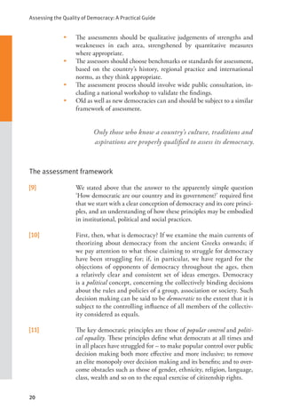 Assessing the Quality of Democracy: A Practical Guide
20
•    The assessments should be qualitative judgements of strengths and
weaknesses in each area, strengthened by quantitative measures
where appropriate.
•    The assessors should choose benchmarks or standards for assessment,
based on the country’s history, regional practice and international
norms, as they think appropriate.
•    The assessment process should involve wide public consultation, in-
cluding a national workshop to validate the findings.
•    Old as well as new democracies can and should be subject to a similar
framework of assessment.
The assessment framework
[9]   We stated above that the answer to the apparently simple question
‘How democratic are our country and its government?’ required first
that we start with a clear conception of democracy and its core princi-
ples, and an understanding of how these principles may be embodied
in institutional, political and social practices.
[10] First, then, what is democracy? If we examine the main currents of
theorizing about democracy from the ancient Greeks onwards; if
we pay attention to what those claiming to struggle for democracy
have been struggling for; if, in particular, we have regard for the
objections of opponents of democracy throughout the ages, then
a relatively clear and consistent set of ideas emerges. Democracy
is a political concept, concerning the collectively binding decisions
about the rules and policies of a group, association or society. Such
decision making can be said to be democratic to the extent that it is
subject to the controlling influence of all members of the collectiv-
ity considered as equals.
[11] The key democratic principles are those of popular control and politi-
cal equality. These principles define what democrats at all times and
in all places have struggled for – to make popular control over public
decision making both more effective and more inclusive; to remove
an elite monopoly over decision making and its benefits; and to over-
come obstacles such as those of gender, ethnicity, religion, language,
class, wealth and so on to the equal exercise of citizenship rights.
Only those who know a country’s culture, traditions and
aspirations are properly qualified to assess its democracy.
 