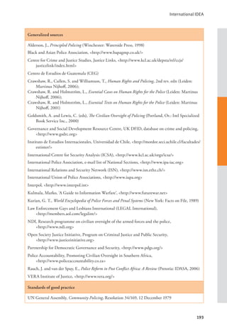International IDEA
193
Generalized sources
Alderson, J., Principled Policing (Winchester: Waterside Press, 1998)
Black and Asian Police Association, <http://www.bapagmp.co.uk/>
Centre for Crime and Justice Studies, Justice Links, <http://www.kcl.ac.uk/depsta/rel/ccjs/
justicelink/index.html>
Centro de Estudios de Guatemala (CEG)
Crawshaw, R., Cullen, S. and Williamson, T., Human Rights and Policing, 2nd rev. edn (Leiden:
Martinus Nijhoff, 2006);
Crawshaw, R. and Holmström, L., Essential Cases on Human Rights for the Police (Leiden: Martinus
Nijhoff, 2006);
Crawshaw, R. and Holmström, L., Essential Texts on Human Rights for the Police (Leiden: Martinus
Nijhoff, 2001)
Goldsmith, A. and Lewis, C. (eds), The Civilian Oversight of Policing (Portland, Or.: Intl Specialized
Book Service Inc., 2000)
Governance and Social Development Resource Centre, UK DFID, database on crime and policing,
<http://www.gsdrc.org>
Instituto de Estudios Internacionales, Universidad de Chile, <http://mordor.seci.uchile.cl/facultades/
estinter/>
International Centre for Security Analysis (ICSA), <http://www.kcl.ac.uk/orgs/icsa/>
International Police Association, e-mail list of National Sections, <http://www.ipa-iac.org>
International Relations and Security Network (ISN), <http://www.isn.ethz.ch/>
International Union of Police Associations, <http://www.iupa.org>
Interpol, <http://www.interpol.int>
Kulmala, Marko, ‘A Guide to Information Warfare’, <http://www.futurewar.net>
Kurian, G. T., World Encyclopedia of Police Forces and Penal Systems (New York: Facts on File, 1989)
Law Enforcement Gays and Lesbians International (LEGAL International), 			
<http://members.aol.com/legalint/>
NDI, Research programme on civilian oversight of the armed forces and the police, 		
<http://www.ndi.org>
Open Society Justice Initiative, Program on Criminal Justice and Public Security, 		
<http://www.justiceinitiative.org>
Partnership for Democratic Governance and Security, <http://www.pdgs.org/>
Police Accountability, Promoting Civilian Oversight in Southern Africa, 			
<http://www.policeaccountability.co.za>
Rauch, J. and van der Spuy, E., Police Reform in Post Conflict Africa: A Review (Pretoria: IDASA, 2006)
VERA Institute of Justice, <http://www.vera.org/>
Standards of good practice
UN General Assembly, Community Policing, Resolution 34/169, 12 December 1979
 