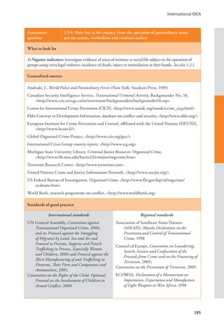 International IDEA
195
Assessment
question
2.5.4. How free is the country from the operation of paramilitary units,
private armies, warlordism and criminal mafias?
What to look for
1) Negative indicators: investigate evidence of areas of territory or social life subject to the operation of
groups using extra-legal violence; incidence of death, injury or intimidation at their hands. See also 1.2.1.
Generalized sources
Andrade, J., World Police and Paramilitary Forces (New York: Stockton Press, 1985)
Canadian Security Intelligence Service, Transnational Criminal Activity, Backgrounder No. 10,
<http://www.csis-scrs.gc.ca/en/newsroom/backgrounders/backgrounder10.asp>
Centre for International Crime Prevention (CICP), <http://www.unodc.org/unodc/crime_cicp.html>
Eldis Gateway to Development Information, database on conflict and security, <http://www.eldis.org/>
European Institute for Crime Prevention and Control, affiliated with the United Nations (HEUNI),
<http://www.heuni.fi/>
Global Organised Crime Project, <http://www.csis.org/goc/>
International Crisis Group country reports, <http://www.icg.org>
Michigan State University Library, Criminal Justice Resources: Organized Crime, 			
<http://www.lib.msu.edu/harris23/crimjust/orgcrime.htm>
Terrorism Research Center, <http://www.terrorism.com>
United Nations Crime and Justice Information Network, <http://www.uncjin.org/>
US Federal Bureau of Investigation, Organized Crime, <http://www.fbi.gov/hq/cid/orgcrime/
ocshome.htm>
World Bank, research programme on conflict, <http://www.worldbank.org>
Standards of good practice
International standards
UN General Assembly, Convention against
Transnational Organized Crime, 2000,
and its Protocol against the Smuggling
of Migrants by Land, Sea and Air and
Protocol to Prevent, Suppress and Punish
Trafficking in Persons, Especially Women
and Children, 2000 and Protocol against the
Illicit Manufacturing of and Trafficking in
Firearms, Their Parts and Components and
Ammunition, 2001;
Convention on the Rights of the Child: Optional
Protocol on the Involvement of Children in
Armed Conflict, 2000
Regional standards
Association of Southeast Asian Nations
(ASEAN), Manila Declaration on the
Prevention and Control of Transnational
Crime, 1998
Council of Europe, Convention on Laundering,
Search, Seizure and Confiscation of the
Proceeds from Crime and on the Financing of
Terrorism, 2005;
Convention on the Prevention of Terrorism, 2005
ECOWAS, Declaration of a Moratorium on
Importation, Exportation and Manufacture
of Light Weapons in West Africa, 1998
 