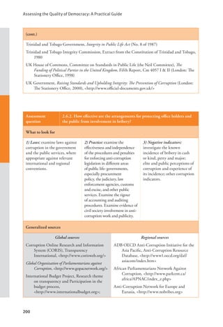 Assessing the Quality of Democracy: A Practical Guide
200
(cont.)
Trinidad and Tobago Government, Integrity in Public Life Act (No. 8 of 1987)
Trinidad and Tobago Integrity Commission, Extract from the Constitution of Trinidad and Tobago,
1980
UK House of Commons, Committee on Standards in Public Life (the Neil Committee), The
Funding of Political Parties in the United Kingdom, Fifth Report, Cm 4057 I & II (London: The
Stationery Office, 1998)
UK Government, Raising Standards and Upholding Integrity: The Prevention of Corruption (London:
The Stationery Office, 2000), <http://www.official-documents.gov.uk/>
Assessment
question
2.6.2. How effective are the arrangements for protecting office holders and
the public from involvement in bribery?
What to look for
1) Laws: examine laws against
corruption in the government
and the public services, where
appropriate against relevant
international and regional
conventions.
2) Practice: examine the
effectiveness and independence
of the procedures and penalties
for enforcing anti-corruption
legislation in different areas
of public life: governments,
especially procurement
policy, the judiciary, law
enforcement agencies, customs
and excise, and other public
services. Examine the rigour
of accounting and auditing
procedures. Examine evidence of
civil society involvement in anti-
corruption work and publicity.
3) Negative indicators:
investigate the known
incidence of bribery in cash
or kind, petty and major;
elite and public perceptions of
corruption and experience of
its incidence; other corruption
indicators.
Generalized sources
Global sources
Corruption Online Research and Information
System (CORIS), Transparency
International, <http://www.corisweb.org/>
Global Organization of Parliamentarians against
Corruption, <http://www.gopacnetwork.org/>
International Budget Project, Research theme
on transparency and Participation in the
budget process, 			
<http://www.internationalbudget.org>;
Regional sources
ADB OECD Anti-Corruption Initiative for the
Asia Pacific, Anti-Corruption Resource
Database, <http://www1.oecd.org/daf/
asiacom/index.htm>
African Parliamentarians Network Against
Corruption, <http://www.parlcent.ca/
africa/APNAC/index_e.php>
Anti-Corruption Network for Europe and
Eurasia, <http://www.nobribes.org>
 