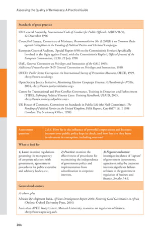 Assessing the Quality of Democracy: A Practical Guide
204
Standards of good practice
UN General Assembly, International Code of Conduct for Public Officials, A/RES/51/59,
12 December 1996
Council of Europe, Committee of Ministers, Recommendation No. R (2003) 4 on Common Rules
against Corruption in the Funding of Political Parties and Electoral Campaigns
European Court of Auditors, ‘Special Report 8/98 on the Commission’s Services Specifically
Involved in the Fight against Fraud, with the Commission’s Replies’, Official Journal of the
European Communities, C230, 22 July 1998
OAU, General Convention on Privileges and Immunities of the OAU, 1965;
Additional Protocol to the OAU General Convention on Privileges and Immunities, 1980
OECD, Public Sector Corruption: An International Survey of Prevention Measures, OECD, 1999,
<http://www.oecd.org>
Open Society Justice Initiative, Monitoring Election Campaign Finance: A Handbook for NGOs,
2004, <http://www.justiceinitiative.org>
Centre for Transnational and Post-Conflict Governance, Training in Detection and Enforcement
(TIDE), Enforcing Political Finance Laws: Training Handbook, USAID, 2005, 		
<http://www.moneyandpolitics.net>
UK House of Commons, Committee on Standards in Public Life (the Neil Committee), The
Funding of Political Parties in the United Kingdom, Fifth Report, Cm 4057 I & II 1998
(London: The Stationery Office, 1998)
Assessment
question
2.6.4. How far is the influence of powerful corporations and business
interests over public policy kept in check, and how free are they from
involvement in corruption, including overseas?
What to look for
1) Laws: examine regulations
governing the transparency
of corporate relations with
government, appointment
procedures for public executive
and advisory bodies, etc.
2) Practice: examine the
effectiveness of procedures for
maintaining the independence
of government policy and
implementation from
subordination to corporate
interests.
3) Negative indicators:
investigate incidence of `capture’
of government departments,
agencies or policy by corporate
interests; significant failures
or biases in the government
regulation of business and
finance. See also 1.4.6.
Generalized sources
As above, plus
African Development Bank, African Development Report 2001: Fostering Good Governance in Africa
(Oxford: Oxford University Press, 2001)
Australian APEC Study Centre, Monash University, resources on regulation of finance, 		
<http://www.apec.org.au/>
 