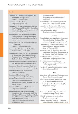 Assessing the Quality of Democracy: A Practical Guide
208
(cont.)
Campaign for Communication Rights in the
Information Society (CRIS), 		
<http://www.crisinfo.org/>
Commonwealth Press Union, 			
<http://www.cpu.org.uk/>
Christians, C. G. et al., Media Ethics: Cases and
Moral Reasoning, 7th edn (New York: Allyn
& Bacon, 2005), <http://campus.arbor.edu/
media_ethics7/index.html>
World Reference Atlas (London and New York:
Dorling Kindersley, various edns), media
censorship indicators, media ownership in
country reports
Foreign Policy, The List: Powerful Media Moguls,
October 2006, 				
<http://www.foreignpolicy.com>
Herman, E. and McChesney, R., The Global
Media (London: Cassell, 1997)
Human Rights Watch with the US Commission
on Security and Cooperation in Europe,
‘Threats to Press Freedoms: A Report for
the Free Media Seminar’, 1998
International Association for Women in Radio
and Television, <http://www.iawrt.org/>
International Center for Journalists, Media Laws
from various countries, <http://www.icfj.org/>
International Federation of Journalists, 		
<http://www.ifj.org/>
International Press Institute (IPI), 		
<http://www.freemedia.at/cms/ipi/>;
World Press Freedom Review (annual), 		
<http://www.freemedia.at/cms/ipi/
freedom.html> (regional overviews and 165
country reports)
International Women’s Media Foundation,
<http://www.iwmf.org/>
Mediachannel.org, links to journalism and
broadcasting sites in South and South-East
Asia, Central Asia, Asia–Pacific, the Middle
East, Africa, Central and South America,
North America and Europe, 		
<http://www.mediachannel.org/links/
links-frameset.html>
University Library, 			
<http://www-sul.stanford.edu/africa/
media.html>
Institute for the Advancement of Journalism,
South Africa, <http://www.iaj.co.za/>
Journalism for the Journalists of Southern
Africa, <http://www.journalism.co.za/>
Partners for Media in Africa, 			
<http://www.gret.org/mediapartner/>
Americas
Center for Latin American Studies, Georgetown
University, Political Database of the
Americas, <http://pdba.georgetown.edu/>
Chenoweth, N., Virtual Murdoch: Reality Wars
on the Information Highway (London:
Secker & Warburg, 2001)
Hoffmann-Riem, W., Regulating Media: The
Licensing and Supervision of Broadcasting in
Six Countries (New York: Guilford, 1996)
Inter American Press Association, 		
<http://www.sipiapa.org/default.cfm>
News Corporation, Annual Reports, 		
<http://www.newscorp.com/investor/
Annual_Reports.html>
Page, B., The Murdoch Archipelago (New York:
Simon & Schuster, 2003)
Asia
Asian Media Information and Communication
Centre, <http://www.amic.org.sg/>
International Federation of Journalists, Asia
Pacific, <http://www.ifj-asia.org/>
South Asian Journalists Association (SAJA),
<http://www.saja.org>
Europe
Bertrand, C., La Déontologie des médias, 2nd
edn (Paris: PUF Que Sais-Je, 1999)
EUMAP, programme on media policy, 		
<http://www.eumap.org/>
European Journalism Center (EJC), Organising
Media Accountability (Maastricht: EJC, 1997);
 