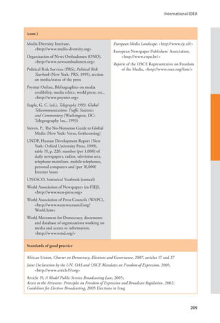 International IDEA
209
(cont.)
Media Diversity Institute, 			
<http://www.media-diversity.org>
Organization of News Ombudsmen (ONO),
<http://www.newsombudsmen.org>
Political Risk Services (PRS), Political Risk
Yearbook (New York: PRS, 1995), section
on media/status of the press
Poynter Online, Bibliographies on media
credibility, media ethics, world press, etc.,
<http://www.poynter.org>
Staple, G. C. (ed.), Telegraphy 1993: Global
Telecommunications Traffic Statistics
and Commentary (Washington, DC:
Telegeography Inc., 1993)
Steven, P., The No-Nonsense Guide to Global
Media (New York: Verso, forthcoming)
UNDP, Human Development Report (New
York: Oxford University Press, 1999),
table 19, p. 226: number (per 1,000) of
daily newspapers, radios, television sets,
telephone mainlines, mobile telephones,
personal computers and (per 10,000)
Internet hosts
UNESCO, Statistical Yearbook (annual)
World Association of Newspapers (ex-FIEJ),
<http://www.wan-press.org>
World Association of Press Councils (WAPC),
<http://www.wanewscouncil.org/		
World.htm>
World Movement for Democracy, documents
and database of organizations working on
media and access to information, 		
<http://www.wmd.org/>
European Media Landscape, <http://www.ejc.nl/>
European Newspaper Publishers’ Association,
<http://www.enpa.be/>
Reports of the OSCE Representative on Freedom
of the Media, <http://www.osce.org/fom/>
Standards of good practice
African Union, Charter on Democracy, Elections and Governance, 2007, articles 17 and 27
Joint Declaration by the UN, OAS and OSCE Mandates on Freedom of Expression, 2005, 		
<http://www.article19.org>
Article 19, A Model Public Service Broadcasting Law, 2005;
Access to the Airwaves: Principles on Freedom of Expression and Broadcast Regulation, 2002;
Guidelines for Election Broadcasting, 2005 Elections in Iraq;
 