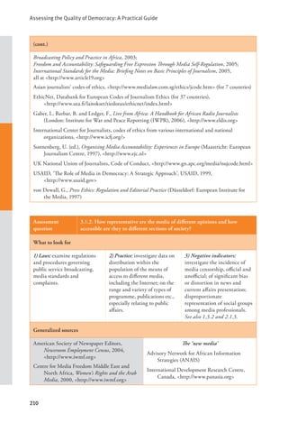 Assessing the Quality of Democracy: A Practical Guide
210
(cont.)
Broadcasting Policy and Practice in Africa, 2003;
Freedom and Accountability: Safeguarding Free Expression Through Media Self-Regulation, 2005;
International Standards for the Media: Briefing Notes on Basic Principles of Journalism, 2005,
all at <http://www.article19.org>
Asian journalists’ codes of ethics, <http://www.medialaw.com.sg/ethics/jcode.htm> (for 7 countries)
EthicNet, Databank for European Codes of Journalism Ethics (for 37 countries), 		
<http://www.uta.fi/laitokset/tiedotus/ethicnet/index.html>
Gaber, I., Barbar, B. and Ledger, F., Live from Africa: A Handbook for African Radio Journalists
(London: Institute for War and Peace Reporting (IWPR), 2006), <http://www.eldis.org>
International Center for Journalists, codes of ethics from various international and national
organizations, <http://www.icfj.org/>
Sonnenberg, U. (ed.), Organising Media Accountability: Experiences in Europe (Maastricht: European
Journalism Centre, 1997), <http://www.ejc.nl>
UK National Union of Journalists, Code of Conduct, <http://www.gn.apc.org/media/nujcode.html>
USAID, ‘The Role of Media in Democracy: A Strategic Approach’, USAID, 1999, 		
<http://www.usaid.gov>
von Dewall, G., Press Ethics: Regulation and Editorial Practice (Düsseldorf: European Institute for
the Media, 1997)
Assessment
question
3.1.2. How representative are the media of different opinions and how
accessible are they to different sections of society?
What to look for
1) Laws: examine regulations
and procedures governing
public service broadcasting,
media standards and
complaints.
2) Practice: investigate data on
distribution within the
population of the means of
access to different media,
including the Internet; on the
range and variety of types of
programme, publications etc.,
especially relating to public
affairs.
3) Negative indicators:
investigate the incidence of
media censorship, official and
unofficial; of significant bias
or distortion in news and
current affairs presentation;
disproportionate
representation of social groups
among media professionals.
See also 1.3.2 and 2.1.3.
Generalized sources
American Society of Newspaper Editors,
Newsroom Employment Census, 2004,
<http://www.iwmf.org>
Centre for Media Freedom Middle East and
North Africa, Women’s Rights and the Arab
Media, 2000, <http://www.iwmf.org>
The ‘new media’
Advisory Network for African Information
Strategies (ANAIS)
International Development Research Centre,
Canada, <http://www.panasia.org>
 