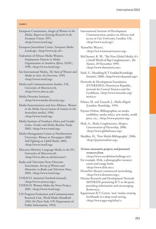 International IDEA
211
(cont.)
European Commission, Images of Women in the
Media: Report on Existing Research in the
European Union, 1997, 			
<http://www.iwmf.org>
European Journalism Center, European Media
Landscape, <http://www.ejc.nl/>
Federation of African Media Women,
Employment Patterns in Media
Organizations in Southern Africa, SADC,
1998, <http://www.iwmf.org>
Isis International Media, The State of Women and
Media in Asia: An Overview, 1999, 		
<http://www.iwmf.org>
Media and Communications Studies, UK,
University of Aberystwyth, 		
<http://www.aber.ac.uk>
Media Diversity Institute, 			
<http://www.media-diversity.org>
Media Entertainment and Arts Alliance, Women
in the Media Survey (status of women in the
Australian media), 1996, 			
<http://www.iwmf.org>
Media Institute of Southern Africa and Gender
Links, Gender and Media Baseline Study,
2003, <http://www.iwmf.org>
Media Management Centre at Northwestern
University, Women in Newspapers 2002:
Still Fighting an Uphill Battle, 2002,
<http://www.iwmf.org>
Mercator Minority Language Media in the EU,
University of Aberystwyth, 		
<http://www.aber.ac.uk/mercator/>
Radio and Television News Directors
Association, Survey of Women and
Minorities in Radio and Television News,
2003, <http://www.iwmf.org>
UNESCO, Statistical Yearbook (annual),
<http://www.unesco.org>;
UNESCO, Women Make the News Project,
2001, <http://www.iwmf.org>
UN Program Evaluation and Communication
Research Unit, World Media Handbook
1992–94 (New York: UN Department of
Public Information, 1994)
International Institute of Development
Communication, project on African web
access at City University, London, UK,
<http://www.iicd.org/>
‘KnowNet Weaver’, 				
<http://www.knownetweaver.org>
McChesney, R. W., ‘The New Global Media: It’s
a Small World of Big Conglomerates’, The
Nation, 29 November 1999, 		
<http://www.thenation.com>
Nath, V., ‘Heralding ICT Enabled Knowledge
Societies’, 2000, <http://www.vikasnath.org/>
Networks & Development Foundation
(FUNREDES), Dominican Republic,
network for Central America and the
Caribbean, <http://www.funredes.org/
mistica>
Palmer, M. and Tunstall, J., Media Moguls
(London: Routledge, 1991)
Poynter Online, Bibliographies on media
credibility, media ethics, new media, world
press, etc., <http://www.poynter.org>
Shah, A., Media Conglomerates, Mergers,
Concentration of Ownership, 2006, 		
<http://www.globalissues.org>
Shedden, D., ‘New Media Bibliography’, 2006,
<http://poynteronline.org>
Various innovative projects and potential
resources from 				
<http://www.stockholmchallenge.se/>
For example, Drik, a photographic resource
centre and image bank, 			
<http://www.drik.net>;
DrumNet (Kenya) commercial networking,
<http://www.drumnet.org>;
Haitian Research and Development Network
(REHRED) promoting ICT to the poor,
providing information and encouraging
democracy;
Kgautswane ICT Centre, ‘new’ media creating
livelihoods in a deep rural setting, 		
<http://www.pgw.org/telisa/>;
 